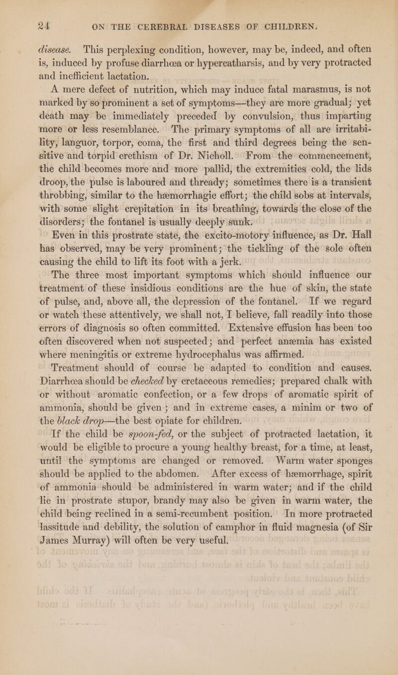 disease. This perplexing condition, however, may be, indeed, and often is, induced by profuse diarrheea or hypercatharsis, and by very protracted and inefficient lactation. A mere defect of nutrition, which may induce fatal marasmus, 1s not marked by so prominent a set of symptoms—they are more gradual; yet death may be immediately preceded by convulsion, thus imparting more or less resemblance. The primary symptoms of all are irritabi- lity, languor, torpor, coma, the first and third degrees being the sen- sitive and torpid erethism of Dr. Nicholl. From the commencement, the child becomes more and more pallid, the extremities cold, the lids droop, the pulse is laboured and thready; sometimes there is a transient throbbing, similar to the hemorrhagic effort; the child sobs at intervals, with some slight crepitation in ‘its breathes towards the close of me disorders; the fontanel is usually deeply sunk. Even in this prostrate state, the excito-motory influence, as Dr. Hall has observed, may be very prominent; the tickling of the sole often causing the child to lift its foot with a jerk. The three most important symptoms which should influence our treatment of these insidious conditions are the hue of skin, the state of pulse, and, above all, the depression of the fontanel. If we regard or watch these attentively, we shall not, I believe, fall readily into those errors of diagnosis so often committed. Extensive effusion has been too often discovered when not suspected; and perfect anzmia has existed where meningitis or extreme hydrocephalus was affirmed. Treatment should of course be adapted to condition and causes. Diarrhcea should be checked by cretaceous remedies; prepared chalk with or without aromatic confection, or a few drops of aromatic spirit of ammonia, should be given; and in extreme cases, a minim or two of the black drop—the best opiate for children. If the child be spoon-fed, or the subject of protracted lactation, it ‘would be eligible to procure a young healthy breast, for a time, at least, until the symptoms are changed or removed.. Warm water sponges should be applied to the abdomen. After excess of heemorrhage, spirit of ammonia should be administered in warm water; and if the child lie in prostrate stupor, brandy may also be given in warm water, the child being reclined in a semi-recumbent position. In more protracted Jassitude and debility, the solution of camphor in fluid jar ler (of Sir James Murray) will often be very useful.