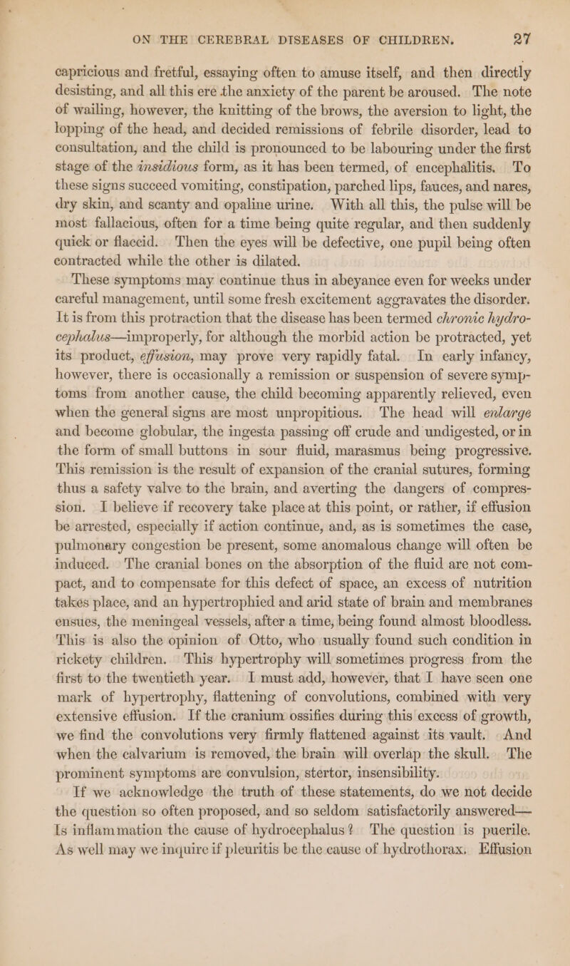 capricious and fretful, essaying often to amuse itself, and then directly desisting, and all this ere the anxiety of the parent be aroused. The note of wailing, however, the knitting of the brows, the aversion to light, the lopping of the head, and decided remissions of febrile disorder, lead to consultation, and the child is pronounced to be labouring under the first stage of the asidious form, as it has been termed, of encephalitis. To these signs succeed vomiting, constipation, parched lips, fauces, and nares, dry skin, and scanty and opaline urine. With all this, the pulse will be most. fallacious, often for a time being quite regular, and then suddenly quick or flaccid.. Then the eyes will be defective, one pupil being often contracted while the other is dilated. These symptoms may continue thus in abeyance even for weeks under careful management, until some fresh excitement aggravates the disorder. It is from this protraction that the disease has been termed chronic hydro- cephalus—improperly, for although the morbid action be protracted, yet its product, effusion, may prove very rapidly fatal. In early infancy, however, there is occasionally a remission or suspension of severe symp- toms from another cause, the child becoming apparently relieved, even when the general signs are most unpropitious. The head will enlarge and become globular, the ingesta passing off crude and undigested, or in the form of small buttons in sour fluid, marasmus being progressive. This remission is the result of expansion of the cranial sutures, forming thus a safety valve to the brain, and averting the dangers of compres- sion. I believe if recovery take place at this point, or rather, if effusion be arrested, especially if action continue, and, as is sometimes the case, pulmonary congestion be present, some anomalous change will often be induced. The cranial bones on the absorption of the fluid are not com- pact, and to compensate for this defect of space, an excess of nutrition takes place, and an hypertrophied and arid state of brain and membranes ensues, the meningeal vessels, after a time, being found almost bloodless. This is also the opinion of Otto, who usually found such condition in rickety children. This hypertrophy will sometimes progress from the first to the twentieth year.. [must add, however, that I have seen one mark of hypertrophy, flattening of convolutions, combined with very extensive effusion. If the cranium ossifies during this excess of growth, we find the convolutions very firmly flattened against its vault. And when the calvarium is removed, the brain will overlap the skull. The prominent symptoms are convulsion, stertor, insensibility. If we acknowledge the truth of these statements, do we not decide the question so often proposed, and so seldom satisfactorily answered— Is inflammation the cause of hydrocephalus? The question is puerile. As well may we inquire if pleuritis be the cause of hydrothorax. Effusion