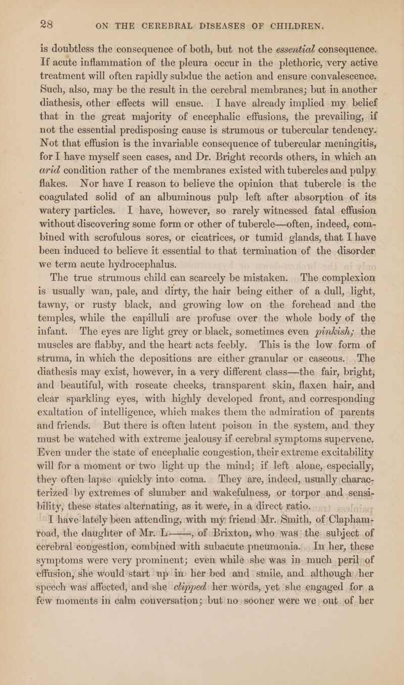 is doubtless the consequence of both, but not the essential consequence. If acute inflammation of the pleura occur in the plethoric, very active treatment will often rapidly subdue the action and ensure convalescence. Such, also, may be the result in the cerebral membranes; but in another diathesis, other effects will ensue. I have already implied my. belief that in the great majority of encephalic effusions, the prevailing, if not the essential predisposing cause is strumous or tubercular tendency. Not that effusion is the invariable consequence of tubercular meningitis, for I have myself seen cases, and Dr. Bright records others, in which an arid condition rather of the membranes existed with tubercles and pulpy flakes. Nor have I reason to believe the opinion that tubercle is the coagulated solid of an albuminous pulp left after absorption. of its watery particles. I have, however, so rarely witnessed fatal effusion without discovering some form or other of tubercle—often, indeed, com- bined with scrofulous sores, or cicatrices, or tumid glands, that I have been induced to believe it essential to that termination of the disorder we term acute hydrocephalus. The true strumous child can scarcely be mistaken. The complexion is usually wan, pale, and dirty, the hair being either of a dull, light, tawny, or rusty black, and growing low on the forehead and the temples, while the capilluli are profuse over the whole body of the infant. The eyes are light grey or black, sometimes even pinkish; the muscles are flabby, and the heart acts feebly. This is the low. form. of struma, in which the depositions are either granular or caseous. .The diathesis may exist, however, in a very different class—the fair, bright, and beautiful, with roseate cheeks, transparent skin, flaxen hair, and clear sparkling eyes, with highly developed front, and corresponding exaltation of intelligence, which makes them the admiration of parents and friends. But there is often latent poison in the system, and they must be watched with extreme jealousy if cerebral symptoms supervene, Even under the state of encephalic congestion, their extreme excitability will for a moment or two light up the mind; if left. alone, especially, they often lapse quickly into coma. They are, indeed, usually charac- terized by extremes of slumber and wakefulness, or torpor .and..sensi- bility, these states alternating, as 1t) were, in-a direct ratio... T have lately been eae with my friend) Mr. Smith, of ae road, the daughter of Mr. L » of Brixton, who was the subject..of cerebral congestion, combined with subacute, pneumonia. ., In her, these symptoms were very prominent; even while she was. in. much. peril of effusion, she would:start wp im her bed and ‘smile, and. although: /her speech was affected, and she chipped her words, yet she engaged fora few moments in calm conversation; but no» sooner were we out. of. her