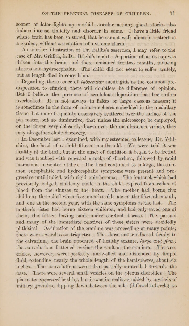 sooner or later lights up morbid vascular action; ghost stories also induce intense timidity and disorder in some. JI have a little friend whose brain has been so stored, that he cannot walk alone in a street or a garden, without a sensation of extreme alarm. As another illustration of Dr. Baillie’s assertion, I may refer to the ease of Mr. Griffith, in Dr. Bright’s report. A portion of a tea-cup was driven into the brain, and there remained for two months, inducing abscess and hydrocephalus. The child did not seem to suffer scntiint but at length died in convulsion. Regarding the essence of tubercular meningitis as the common pre- disposition to effusion, there will doubtless be difference of opinion. But I believe the presence of scrofulous deposition has been often overlooked. It is not always in flakes or large caseous masses; it is sometimes in the form of minute spheres embedded in the medullary tissue, but more frequently extensively scattered over the surface of the pia mater, but so diminutive, that unless the microscope be employed, or the finger very delicately drawn over the membranous surface, they may altogether elude discovery. In eeu last I examined, with my esteemed colleague, Dr. Will- shire, the head of a child fifteen months old. We were told it was healthy at the birth, but at the onset of dentition it began to be fretful, and was troubled with repeated attacks of diarrhcea, followed by rapid marasmus, mesenteric tabes. The head continued to enlarge, the com- mon encephalitic and hydrocephalic symptoms were present and_pro- gressive until it died, with rigid opisthotonos. The fontanel, which had previously bulged, suddenly sunk as the child expired from reflux of blood from the sinuses. to the heart. The mother had borne five children; three died when five months old, one at the fifteenth month, and one at the second year, with the same symptoms as the last. The mother’s sister had borne sixteen children, and had only saved one of them, the fifteen having sunk under cerebral disease. The parents and many of the immediate relatives of these sisters were decidedly phthisical. Ossification of the cranium was proceeding at many points; there were several ossa triquetra. The dura mater adhered firmly to the calvarium; the brain appeared of healthy texture, large and furm; the convolutions flattened against the vault of the cranium. The ven- tricles, however, were perfectly unravelled and distended by limpid fluid, extending nearly the whole length of the hemispheres, about. six inches. The convolutions were also partially unravelled towards the base. There were several small vesicles on the plexus choroides. The pia mater appeared healthy, but it was im reality studded by myriads of miliary granules, dipping down between the sulci (diffused tubercle), so