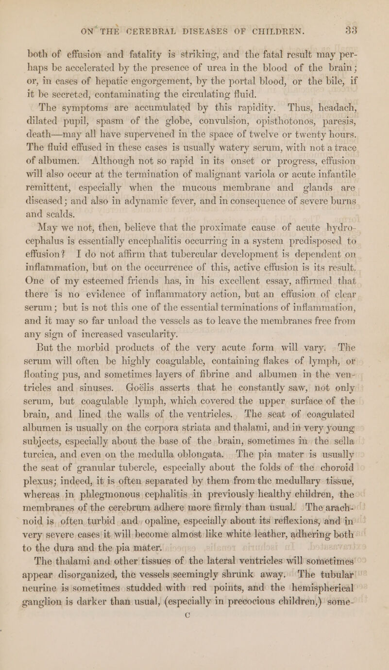 both of effusion and fatality is striking, and the fatal result may per- haps be accelerated by the presence of urea in the blood of the brain; or, in cases of hepatic engorgement, by the portal blood, or the bile, if it be secreted, contaminating the circulating fluid. The symptoms are accumulated by this rapidity. Thus, headach, dilated pupil, spasm of the globe, convulsion, opisthotonos, paresis, death—may all have supervened in the space of twelve or twenty hours. The fluid effused in these cases is usually watery serum, with not a trace of albumen. Although not so rapid in its onset or progress, effusion will also occur at the termination of malignant variola or acute infantile remittent, especially when the mucous membrane and glands are diseased ; and also in adynamic fever, and in consequence of severe burns and scalds. May we not, then, believe that the proximate cause of acute hydro- cephalus is essentially encephalitis occurring in a system predisposed to effusion? I do not affirm that tubercular development is dependent on inflammation, but on the occurrence of this, active effusion is its result. One of my esteemed friends has, in his excellent essay, affirmed that there is no evidence of inflammatory action, but an effusion of clear serum; but is not this one of the essential terminations of inflammation, and it may so far unload the vessels as to leave the membranes free from any sien of increased vascularity. But the morbid products of the very acute form will vary. -The serum will often be highly coagulable, containing flakes of lymph, or floating pus, and sometimes layers of fibrine and albumen in the ven- tricles and sinuses. Goélis asserts that he constantly saw, not only serum, but coagulable lymph, which covered the upper surface of the | brain, and lined the walls of the ventricles.. The seat of coagulated albumen is usually on the corpora striata and thalami, and in very young subjects, especially about the base of the brain, sometimes m the sella turcica, and even on the medulla oblongata. ‘The pia mater is usually the seat of granular tubercle, especially about the folds of the choroid plexus; indeed, it is often separated by them fromthe medullary: tissue, whereas in phlegmonous cephalitis in previously healthy children, the membranes of the cerebrum adhere more firmly than usual. _Thearach- noid is. often, turbid and. opaline, especially about its reflexions) and in’ | very severe cases it will become almost like white leather, adhering both to the dura and the pia mater. | i The thalami and: other tissues of the lateral ventricles will sometimes’ appear disorganized, the vessels seemingly shrunk away. The tubular!” neurine is sometimes studded with red points, and the hemispherical ' ganglion is darker than usual, (especially in precocious children,) some- Cc