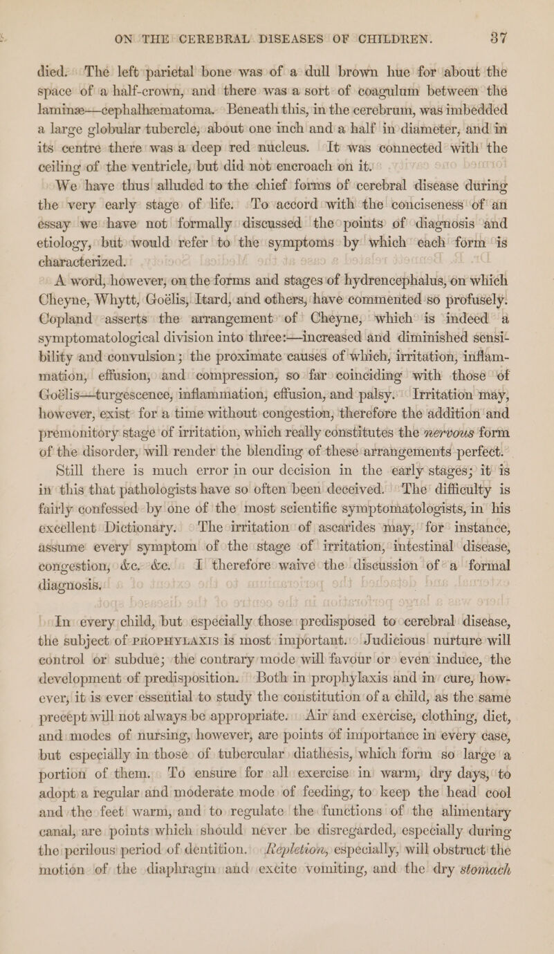 died. The left parietal bone was of a dull brown hue for about the space of a half-crown, and there was a sort of coagulam between the laminge——cephalhzematoma. Beneath this, inthe cerebrum, was imbedded a large globular tubercle; about one inch anda half inodiameter, and! in its centre there: was.a deep red nucleus. It was connected bi = ceiling of the ventricle, but did not ‘encroach on it. We have thus alluded to the chief forms of ‘cerebral disease during the very early stage of life. To accord ‘with the conciseness’ of’ an essay we have not formally discussed the°points of diagnosis ‘and etiology, but» would refer to the dis eae by which ‘each: form ‘is characterized. A word, however, on the forms and stages‘of hydrencephalus, on which Cheyne, Whytt, Goélis, Itard, and others, have commented’so profusely. Copland asserts the arrangement of’ Cheyne, whichis indeed a symptomatological division into three:—increased and diminished sensi- bility and:convulsion; the proximate causes of which, irritation, inflam- mation, effusion, and: compression, so far coinciding with those “of Goélis—turgescence, inflammation, effusion, and palsy.’ Irritation may, however, exist’ for a time without congestion, therefore the addition and premonitory stage of irritation, which really constitutes the nervous form of the disorder, will render the blending of these arrangements perfect. Still there is much error in our decision in the early stagés; it) is in this that pathologists have so often been deceived. The’ difficulty is fairly confessed by one of the most scientific symptomatologists, in his excellent Dictionary. © The irritation of ascarides may, for instance, assume every symptom of the stage of irritation, intestinal disease, congestion, &amp;e.- &amp;e. I therefore: waive the discussion of°a ‘formal diagnosis. In every child, but. especially those: predisposed to cerebral disease, the subject: of PROPHYLAXIS is most important... Judicious nurture will control or subdue; the contrary mode will favour or» even ‘induce, the development of predisposition. “Both in prophylaxis and in’ cure, how- ever, it is ever essential to study the constitution of a child, as the same precept will not always be appropriate: \ Air and exercise, clothing, diet, . and: modes of nursing, however, are points of importance in every case, but especially in those. of tubercular diathesis, which form ‘so large’ a portion of them. To ensure for all exercise in’ warm, dry days,’ ‘to adopt.a regular and moderate mode of feeding, to keep the head cool and the feet’ warm, and to regulate the functions of the alimentary canal, are points which should never be disregarded, especially during the perilous period of dentition. Aepletion, especially, will obstructithe motion of the diaphragm and excite vomiting, and the dry stomach