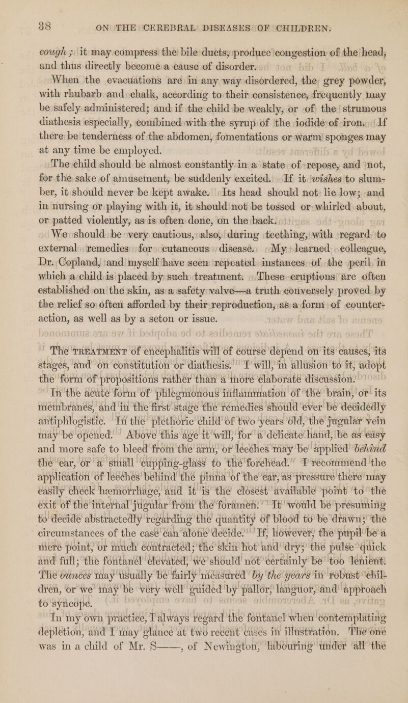 cough ; it may compress the’ bile ducts; produce weeiieed as of the head, and thus directly become a cause of disorder. When the evacuations are in any way disordered, the grey + farcdert with rhubarb and» chalk, according to their consistence; frequently may be safely administered; and if the child be weakly, or -of the’ strumous diathesis especially, combinedswith the syrup of the iodide of iron, If there be tenderness of the abdomen, fomentations or warm! sponses may at any time be employed. The child should be almost constantly in a state ofrepose, and ‘not, for the sake of amusement, be suddenly excited. If it. wishes 'to slum- ber, it should never be kept awake. Its head should not: lie low; and in nursing or playing with it, it should not be tossed or: whirled, about, or patted violently, as.is often done, on the back. We ‘should. be «very cautious, also, during teething, with regard. to external: remedies: for» cutaneous disease., «My» learned. » colleague, Dr. Copland, ‘and myself have seen: repeated» instances, of, the peril, im which a child is placed by such treatment: «'Theseeruptions are often established on the skin, asia safety valve—a truth conversely proved. by the relief so often afforded by their reproduction, :as:a form of counter- action, as well as by a seton or issue. | ' The TREATMENT of encephalitis will of course depend on its causes, its stages, and on constitttion or diathesis.’ Twill, in allusion ‘to it; adopt the ‘form of propositions rather than a more elaborate discussion. In the acute form of phlegmonous inflammation of the’ brain, or’ its mnéinbranés, and in the first’ stage the réemedies ‘should éver be decidedly antiphlogistic. In the plethoric child of two ‘years old, the jugular vein way be opened. Above this age it’will} for ‘a delicate hand, ‘be as édsy and more safe to bleed from the arm, or leeches may be applied’ behind the “ear, or a small ‘cupping-glass to the forehead.” T recominend the application of léeches' behind the pinna ‘of the eat, av presstire there’ may easily check heerhdrrhage, and it’ is’ the closest” available pomt ‘to ‘the exit of the internal jugular from’ the foramen. It would be presuming to decide abstractedly regarding the quantity of blood to’ be drawn}! the circumstances of the casé'can ‘alone decide.’ Tf, however, the pupil bea mere point, or much contracted; the skin hot’ and! dry; the pulse quick and full; the fontanel’ elevated, we should not certainly be' too Tenient: The ounces may usually be fairly nicasured ‘by ‘the years in ‘robust ‘ehil- dren, or we may be very well” Bulded’ pay upelie eed ha see to syncope. | fn my own practice, T always regard the fontanel when contemplating depletion, and T may glance at two recent cases in illustration. The oné was in a child of Mr. S——, of Newington, ‘labouring ‘under all the