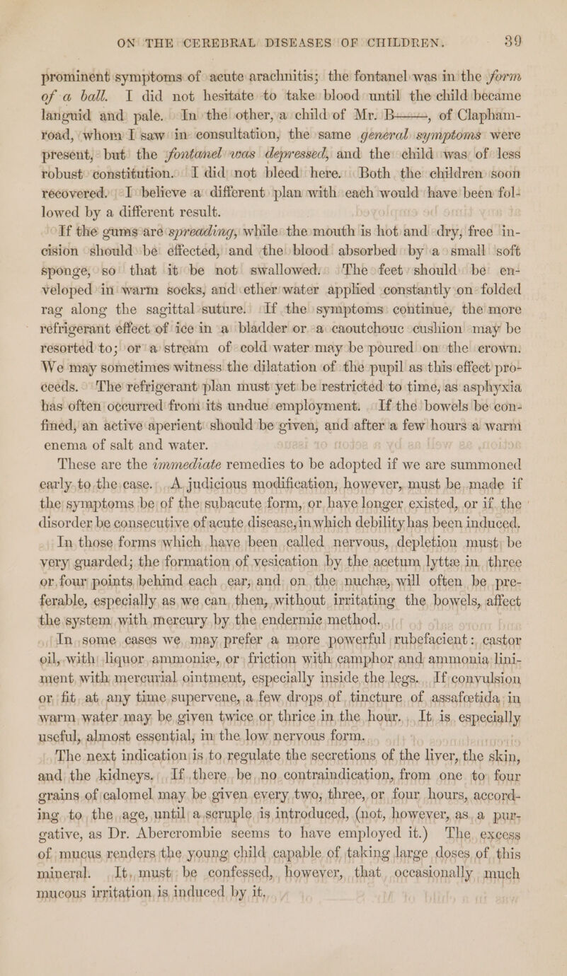 prominent symptoms of acute arachnitis; the fontanel was in the form of a ball. I did not hesitate to take blood until the child became languid and: pale... In the other, a childof Mr. BH, of Clapham- road, whor I saw in consultation, the same general symptoms were present, but) the fontanel was depressed, and the child was, of less robust’ constitution. I did) not bleed here. Both the children soon recovered. | I believe a different) plan with each would ‘have been fol- lowed by a different result. | olf the gums are spreading, while: the mouth is hot and dry; free in- cision shouldbe: effected, and the blood absorbed ‘by a small soft sponge, so that it be not swallowed:: The feet should) be en- veloped’ ini warm socks, and ether'water applied constantly on: folded rag along the sagittal’suture. If the symptoms: continue, the more - refrigerant effect of ice in a bladder or a caoutchouc cushion may be resorted to; or’ a’ stream of cold water may be poured \on the crown: We may sometimes witness the dilatation of the pupil as this effect pro- ceeds. The refrigerant plan must: yet: be restricted to time, as asphyxia has often occurred from its undue employment. If the bowels be con fined, an active aperient: should be given, and after ‘a few hours a warm enema of salt and water. | do These are the immediate remedies to be peso if we are summoned early.to the case.,.A, judicious modification, however,.must be,.made if the symptoms be of the subacute form, or have longer existed, or if, the ' disorder be consecutive of acute disease,in which debility has been induced. In those forms which have been called nervous, depletion must; be very guarded; the formation of vesication by the acetum lytte in. three or.four points, behimd each ear, and: on. the nuche, will often. be .pre- ferable, especially as, we can, then, without, irritating the bowels, affect the system with mercury by the endermice method. In some cases we may, prefer a more powerful rubefacient :, gaskon oil, with; liquor,ammonie, or) friction with camphor and; ammonia lini- ment, with mercurial ointment, especially inside the legs. If; convulsion or, fit, at. any time. supervene, afew. drops of, tincture of assafcetida: in warm. water may, be given twice or thrice in the hour. ,, It is. especially useful, almost essential; im the low nervous form. The next indication;is to regulate the secretions of the liver, the ati and the kidneys. If there. be, no contraindication, from one to) four grains of calomel may. be given every, two, three, or four hours, acconrd- ing, to, the, age, until; a,scruple is,introduced, (not, however, as..a pur- gative, as Dr. Abercrombie seems to have employed it.) The. excess of mucus renders the young child capable of taking large doses of this mineral. It, must; be confessed, however, that occasionally much mucous irritation, is induced by it,