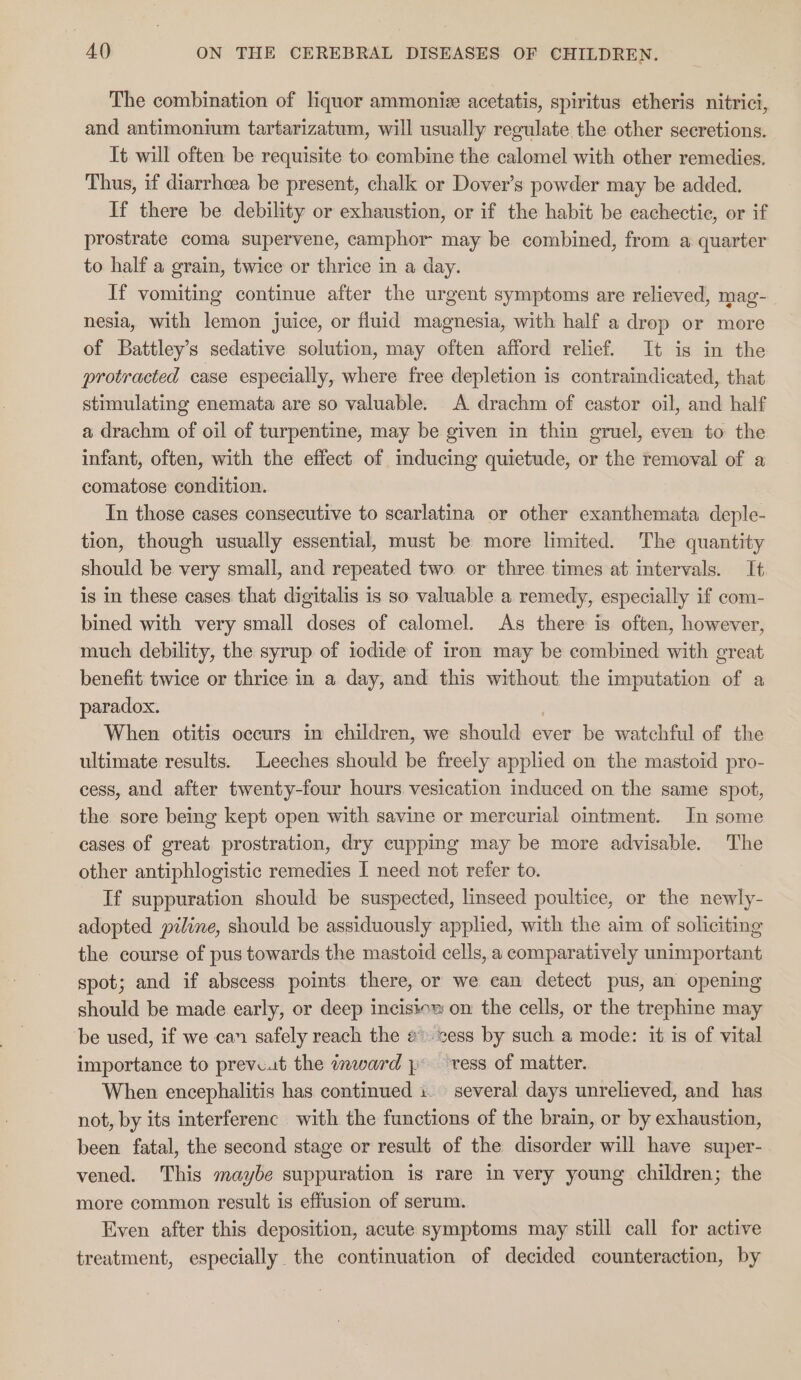 The combination of liquor ammoniz acetatis, spiritus etheris nitrici, and antimonium tartarizatum, will usually regulate the other secretions. It will often be requisite to combine the calomel with other remedies. Thus, if diarrhoea be present, chalk or Dover’s powder may be added. If there be debility or exhaustion, or if the habit be eachectie, or if prostrate coma supervene, camphor may be combined, from a quarter to half a grain, twice or thrice in a day. If vomiting continue after the urgent symptoms are relieved, mag- nesia, with lemon juice, or fluid magnesia, with half a drop or more of Battley’s sedative solution, may often afford relief. It is in the protracted case especially, where free depletion is contraindicated, that stimulating enemata are so valuable. A drachm of castor oil, and half a drachm of oil of turpentine, may be given in thin gruel, even to the infant, often, with the effect of inducing quietude, or the removal of a comatose condition. In those cases consecutive to scarlatina or other exanthemata deple- tion, though usually essential, must be more limited. The quantity should be very small, and repeated two or three times at intervals. It is in these cases that digitalis is so valuable a remedy, especially if com- bined with very small doses of calomel. As there is often, however, much debility, the syrup of iodide of iron may be combined with great benefit: twice or thrice in a day, and this without the imputation of a paradox. When otitis occurs in children, we should ever be watchful of the ultimate results. Leeches should be freely applied on the mastoid pro- cess, and after twenty-four hours vesication induced on the same spot, the sore being kept open with savine or mercurial ointment. In some cases of great prostration, dry cupping may be more advisable. The other antiphlogistic remedies I need not refer to. 7 If suppuration should be suspected, linseed poultice, or the newly- adopted piline, should be assiduously applied, with the aim of soliciting the course of pus towards the mastoid cells, a comparatively unimportant spot; and if abscess points there, or we can detect pus, am opening should be made early, or deep incisioz on the cells, or the trephine may be used, if we can safely reach the @. sess by such a mode: it is of vital importance to preve.t the inward , vess of matter. When encephalitis has continued i. several days unrelieved, and has not, by its interferenc with the functions of the brain, or by exhaustion, been fatal, the second stage or result of the disorder will have super- vened. This maybe suppuration is rare in very young children; the more common result is effusion of serum. Even after this deposition, acute symptoms may still call for active treatment, especially the continuation of decided counteraction, by