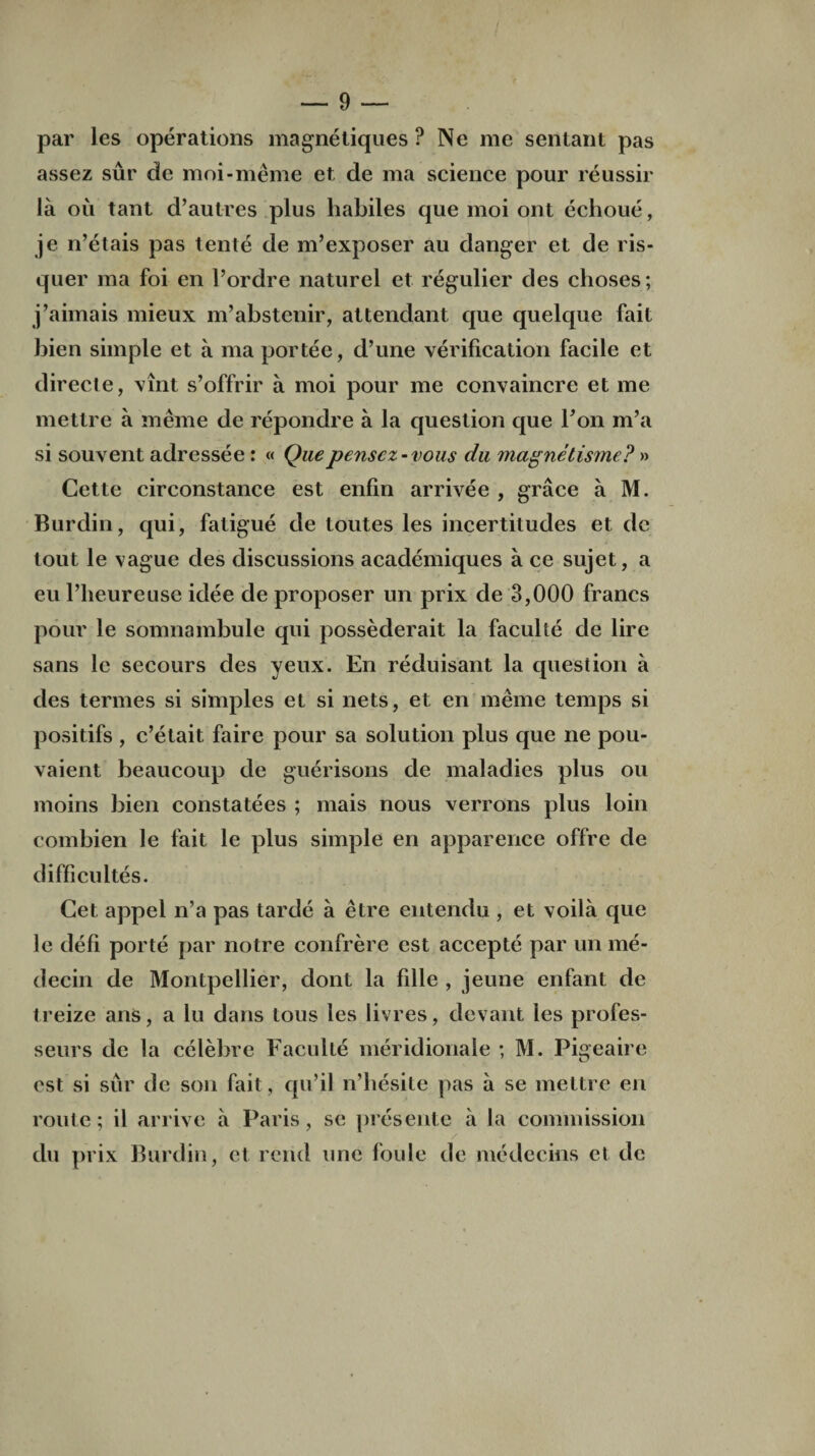 par lcs operations magnetiques ? Ne me sentant pas assez sur de moi-meme et, de ma science pour reussir la oil tant d’autres plus habiles que moi out echoue, je n’etais pas tente de m’exposer au danger et de ris- quer ma foi en l’ordre naturel et regulier des clioses; j’aimais mieux m’abstenir, attendant que quelque fait bien simple et a ma portee, d’une verification facile et directe, vint s’offrir a moi pour me convaincre et me mettre a meme de repondre a la question que Ton m’a si souvent adressee: « Quepensez-vous du magnetisme? » Cette circonstance est enfin arrivee , grace a M. Burdin, qui, fatigue de toutes les incertitudes et de tout le vague des discussions academiques a ce sujet, a eu l’heureuse idee de proposer un prix de 3,000 francs pour le somnambule qui possederait la faculte de lire sans le secours des yeux. En reduisant la question a des termes si simples et si nets, et en meme temps si positifs , c’etait faire pour sa solution plus que ne pou- vaient beaucoup de guerisons de maladies plus ou moins bien constatees ; mais nous verrons plus loin combien le fait le plus simple en apparence offre de difficultes. Cet appel n’a pas tarde a etre entendu , et voila que le defi porte par notre confrere est acceptc par un me- decin de Montpellier, dont la fille , jeune enfant de treize ans, a lu dans ious les livres, devant les profes- seurs de la celebre Faculte meridionale ; M. Pigeaire est si sur de son fait, qu’il n’hesite pas a se mettre en route; il arrive a Paris, se presente a la commission du prix Burdin , et rend une foule de medecins et de