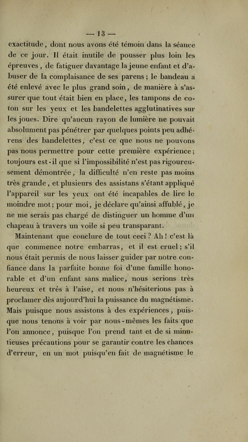 exactitude, dont nous avons ete temoiu dans la seance de ce jour. II etait inutile de pousser plus loin les epreuves , de fatiguer davantage la jeune enfant et d’a- buser de la complaisance de ses parens; le bandeau a ete enleve avec le plus grand soin, de maniere a s’as- surer que tout etait bien en place, les tampons de co¬ ton sur les yeux et les bandelettes agglutinatives sur les joues. Dire qu’aucun rayon de lumiere ne pouvait absolument pas penetrer par quelques points peu adhe¬ rens des bandelettes, e’est ce que nous ne pouvons pas nous permettre pour cette premiere experience; toujours est-il que si l’impossibilite n’est pas rigoureu- sement demontree, la difficulte n’en reste pas moins tres grande , et plusieurs des assistans s’etant applique Pappareil sur les yeux ont ete incapables de lire le moindre mot; pour moi, je declare qu’ainsi affuhle, je ne me serais pas charge de distinguer un homme d’un chapeau a travers un voile si peu transparant. Maintenant que conduce de tout ceci ? Ah! e’est la que commence noire embarras, et il est cruel; s’il nous etait permis de nous laisser guider par notre con- fiance dans la parfaite bonne foi d’une famille hono¬ rable et d’un enfant sans malice, nous serions tres lieureux et tres a l’aise, et nous n’hesiterions pas a proclamer des aujourd’hui la puissance du magnetisme. Mais puisque nous assistons a des experiences, puis- que nous tenons a voir par nous - memes les faits que l’on annonce, puisque l’on prend tant et de si minu- tieuses precautions pour se garantir contre les chances d’erreur, en un mot puisqu’en fait de magnetisme le