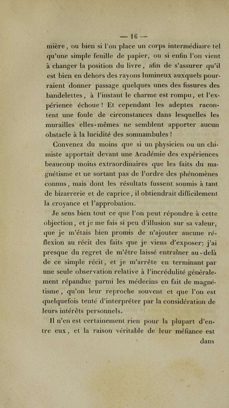 miere, ou bien si l’on place un corps intermediate tel qu’une simple feuille de papier, ou si eiifrn Eon vient a changer la position du livre, afm de s’assurer qu’il est bien en dehors des rayons lumineux auxquels pour- raient donner passage quelques lines des fissures des bandelettes , a l’instant le charme est rompu, et Eex¬ perience eclioue ! Et cependant les adeptes racon- tent une foule de circonstances dans lesquelles les murailles elles-memes ne semblent apporter aucun obstacle a la lucidite des somnambules ! Convenez du moins que si un physicien ou un chi- miste apportait devant une Academic des experiences beaucoup moiris extraordinaires que les faits du ma- gnetisme et ne sortant pas de l’ordre des phenomenes connus, mais dont les resultats fussent soumis a taut de bizarrerie et de caprice, il obtiendrait difficilement la croyance et E approbation. Je sens bien tout ce que l’on peut repondre a cette objection, et je me fais si peu d’illusion sur sa valeur, que je m’etais bien promis de n’ajouter aucune re¬ flexion au recit des faits que je viens d’exposer; j’ai presque du regret de m’etre laisse entrainer au - dela de ce simple recit, et je m’arrete en terminant par une seule observation relative a l’incredulite generale- ment repandue parmi les medecins en fait de magne- tisme , qu’on leur reproche souvent et que l’on est quelquefois tente d’interpreter par la consideration de leurs interets personnels. II n’en est certainement rien pour la plupart d’en- tre eux, et la raison veritable de leur mefiance est dans