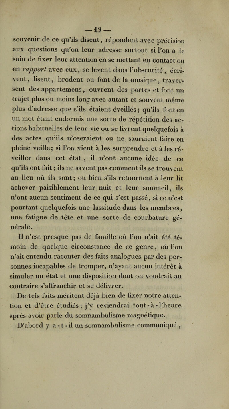 souvenir de ce qu’ils disent, repondent avec precision aux questions qu’on leur adresse surtout si l’on a le soin de fixer leur attention en se mettant en contact ou en rapport avec eux, se levent dans l’obscurite, ecri- vent, lisent, brodent ou font de la musique, traver- sent des appartemens, ouvrent des portes el font un trajet plus ou moins long avec autant et souvent rnerne plus d’adresse que s’ils etaient eveilles; qu’ils fonten un mot etant endormis une sorte de repetition des ac¬ tions habituelles de leur vie ou se livrent quelquefois a des actes qu’ils n’oseraient ou lie sauraient faire en pleine veille; si l’on vient a les surprendre et ales re- veiller dans cet etat , il n’ont aucune idee de ce qu’ils ont fait; ils ne savent pas comment ils se trouvent au lieu ou ils sont; ou bien s’ils retournent a leur lit acliever paisiblement leur nuit et leur sommeil, ils n’ont aucun sentiment de ce qui s’est passe, si ce n’est pourtant quelquefois une lassitude dans les membres, une fatigue de tete et une sorte de courbature ge¬ ne rale. II n’est presque pas de famille ou l’on n’ait ete te- moin de quelque circonstance de ce genre, ou l’on n’ait entendu raconter des faits analogues par des per- sonnes incapables de tromper, n’ayant aucun interet a simuler un etat et une disposition dont on voudrait au contraire s’affrancliir et se delivrer. De tels faits meritent deja bien de fixer notre atten¬ tion et d’etre etudies ; j’y reviendrai tout - a - l’heure apres avoir parle du somnambulisme magnetique. D’abord y a -1 - il un somnambulisme communique ,