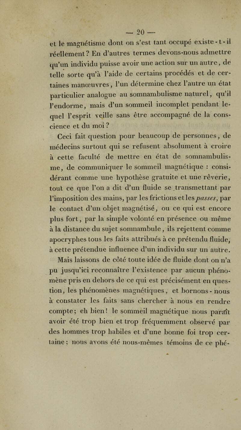 et le magnetismc dont on s’est tant occupe existe -1 - il reellement ? En d’autres termes devons-nous admettre qu’un individu puisse avoir une action sur un autre, de telle sorte qu’a l’aide de certains procedes et de cer- taines manoeuvres, Pun determine chez P autre un etat particulier analogue au somnambulisme naturel, qu’il l’endorme, mais d’un sommeil incomplet pendant le- quel l’esprit veille sans etre accompagne de la cons¬ cience et du moi ? Ceci fait question pour beaucoup de personnes, de medecins surtout qui se refusent absolument a croire a cette faculte de mettre en etat de somnambulis¬ me, de communiquer le sommeil magnetique : consi- derant comae une hypothese gratuite et une reverie, tout ce que Pon a dit d’un fluide se „transmettant par {’imposition des mains, par les frictions etlespasses, par le contact d’un objet magnetise, ou ce qui est encore plus fort, par la simple volonte en presence ou meme a la distance du sujet somnambule, ils rejettent connne apocryphes tous les faits attribues a ce pretendu fluide, a cette pretendue influence d’un individu sur un autre. Mais laissons de cote toute idee de fluide dont on n’a pu jusqu’ici reconnaitre l’existence par aucun pheno- mene pris en dehors de ce qui est precisement en ques¬ tion, les plienomenes magnetiques, et bornons- nous a constater les faits sans chercher a nous en rendre compte; eh bien! le sommeil magnetique nous parait avoir ete trop bien et trop frequemment observe par des homines trop habiles et d’une bonne foi trop cer- taine; nous avons ete nous-memes temoins de ce phe-