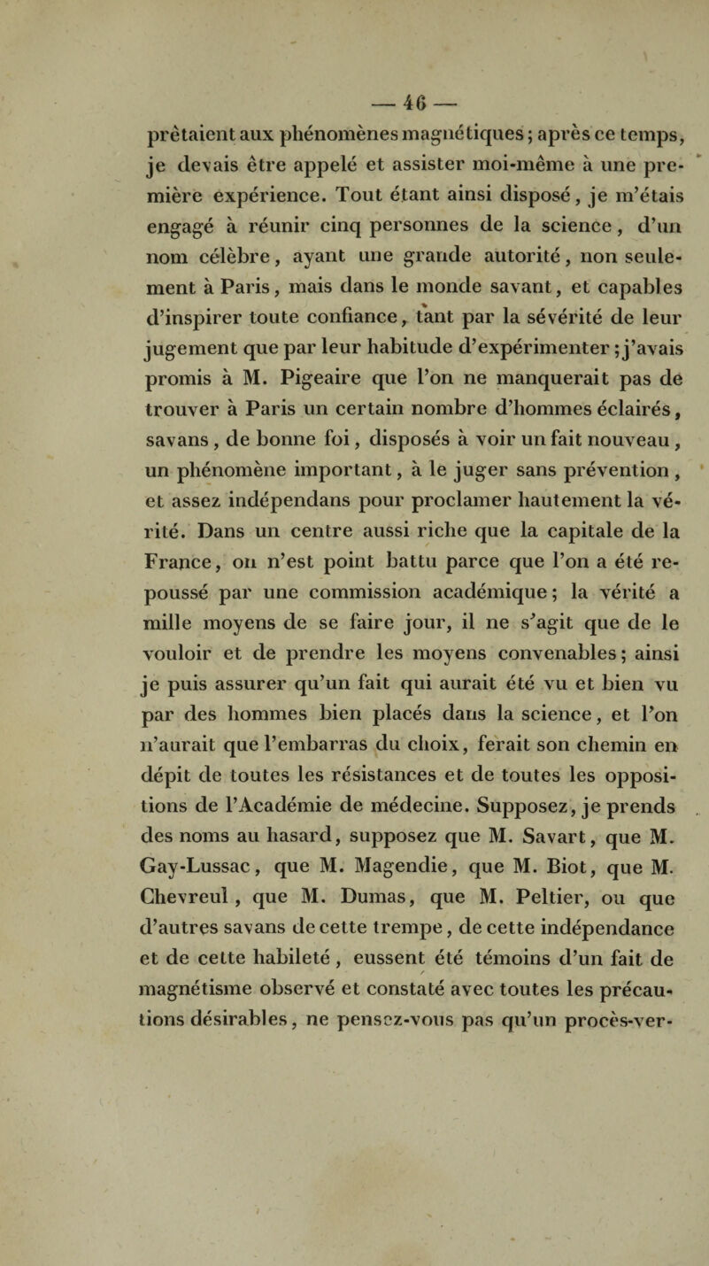 pretaient aux phenomenesmagnetiques; apresce temps, je devais etre appele et assister moi-meme a une pre¬ miere experience. Tout etant ainsi dispose, je m’etais engage a reunir cinq personnes de la science, d’un nom celebre, ayant une grande autorite, non seule- ment a Paris, mais dans le monde savant, et capables d’inspirer toute confiance, t'ant par la severite de leur jugement que par leur habitude d’experimenter; j’avais promis a M. Pigeaire que l’on ne manquerait pas de trouver a Paris un certain nombre d’hommes eclaires, savans , de bonne foi, disposes a voir un fait nouveau , un phenomene important, a le juger sans prevention , et assez independans pour proclamer hautement la ve- rite. Dans un centre aussi riche que la capitale de la France, on n’est point hattu parce que l’on a ete re¬ pousse par une commission academique; la verite a mille moyens de se faire jour, il ne s'agit que de le vouloir et de prendre les moyens convenables; ainsi je puis assurer qu’un fait qui aurait ete vu et bien vu par des liommes bien places dans la science, et Pon n’aurait que l’embarras du clioix, ferait son chemin en depit de toutes les resistances et de toutes les opposi¬ tions de l’Academie de medecine. Supposez, je prends des noms au hasard, supposez que M. Savart, que M. Gay-Lussac, que M. Magendie, que M. Biot, que M. Chevreul , que M. Dumas, que M. Peltier, on que d’autres savans de cette trempe, de cette independance et de cette habilete , eussent ete temoins d’un fait de / magnetisme observe et constate avec toutes les precau¬ tions desirables, ne pensez-vous pas qu’un proces-ver-