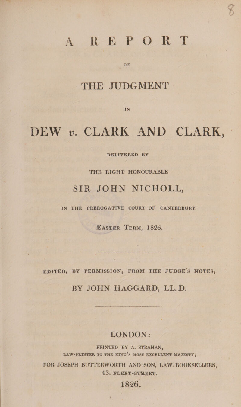 OF THE JUDGMENT IN DEW v. CLARK AND CLARK, DELIVERED BY THE RIGHT HONOURABLE SIR JOHN NICHOLL, IN THE PREROGATIVE COURT OF CANTERBURY. Easter Term, 1826. EDITED, BY PERMISSION, FROM THE JUDGE’S NOTES, BY JOHN HAGGARD, LL. D. LONDON: PRINTED BY A. STRAHAN, LAW-PRINTER TO THE KING’S MOST EXCELLENT MAJESTY; FOR JOSEPH BUTTERWORTH AND SON, LAW-BOOKSELLERS, 43. FLEET-STREET. 1826.