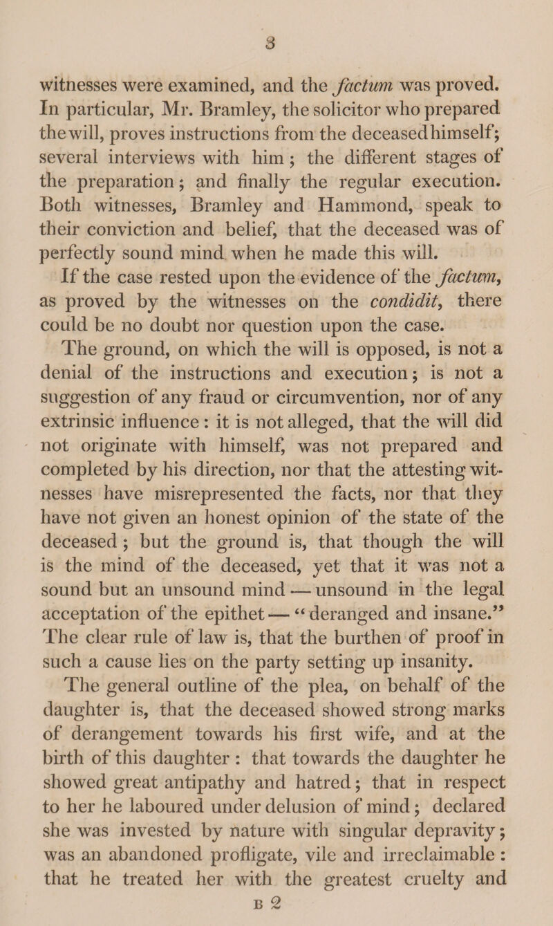 witnesses were examined, and the factum was proved. In particular, Mr. Bramley, the solicitor who prepared thewill, proves instructions from the deceasedhimself; several interviews with him ; the different stages of the preparation; and finally the regular execution. Both witnesses, Bramley and Hammond, speak to their conviction and belief, that the deceased was of perfectly sound mind when he made this will. If the case rested upon the evidence of the factum, as proved by the witnesses on the condidit, there could be no doubt nor question upon the case. The ground, on which the will is opposed, is not a denial of the instructions and execution; is not a suggestion of any fraud or circumvention, nor of any extrinsic influence: it is not alleged, that the will did not originate with himself, was not prepared and completed by his direction, nor that the attesting wit¬ nesses have misrepresented the facts, nor that they have not given an honest opinion of the state of the deceased ; but the ground is, that though the will is the mind of the deceased, yet that it was not a sound but an unsound mind — unsound in the legal acceptation of the epithet — “ deranged and insane.” The clear rule of law is, that the burthen of proof in such a cause lies on the party setting up insanity. The general outline of the plea, on behalf of the daughter is, that the deceased showed strong marks of derangement towards his first wife, and at the birth of this daughter : that towards the daughter he showed great antipathy and hatred; that in respect to her he laboured under delusion of mind; declared she was invested by nature with singular depravity; was an abandoned profligate, vile and irreclaimable : that he treated her with the greatest cruelty and