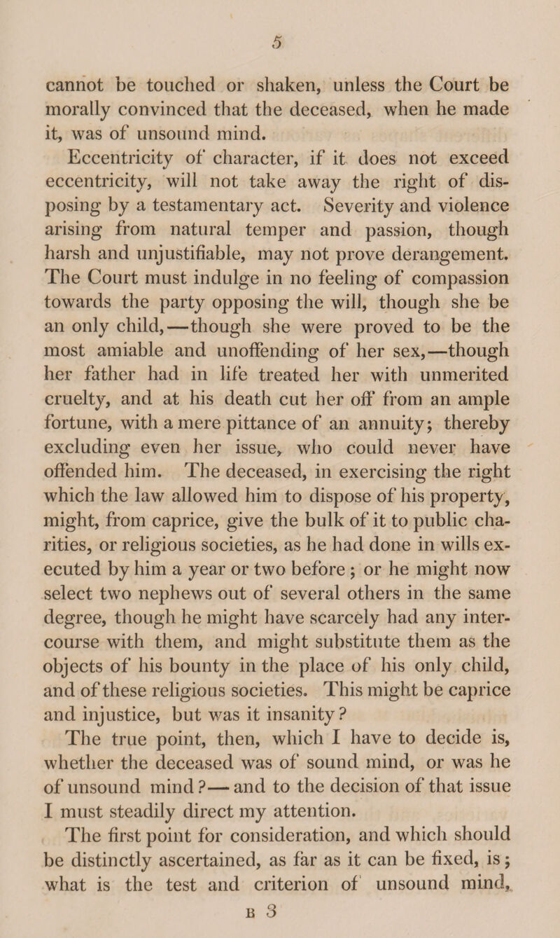 cannot be touched or shaken, unless the Court be morally convinced that the deceased, when he made it, was of unsound mind. Eccentricity of character, if it does not exceed eccentricity, will not take away the right of dis¬ posing by a testamentary act. Severity and violence arising from natural temper and passion, though harsh and unjustifiable, may not prove derangement. The Court must indulge in no feeling of compassion towards the party opposing the will, though she be an only child,—though she were proved to be the most amiable and unoffending of her sex,—though her father had in life treated her with unmerited cruelty, and at his death cut her off from an ample fortune, with a mere pittance of an annuity; thereby excluding even her issue, who could never have offended him. The deceased, in exercising the right which the law allowed him to dispose of his property, might, from caprice, give the bulk of it to public cha¬ rities, or religious societies, as he had done in wills ex¬ ecuted by him a year or two before ; or he might now select two nephews out of several others in the same degree, though he might have scarcely had any inter¬ course with them, and might substitute them as the objects of his bounty in the place of his only child, and of these religious societies. This might be caprice and injustice, but was it insanity? The true point, then, which I have to decide is, whether the deceased was of sound mind, or was he of unsound mind?—and to the decision of that issue I must steadily direct my attention. The first point for consideration, and which should be distinctly ascertained, as far as it can be fixed, is; what is the test and criterion of unsound mind,