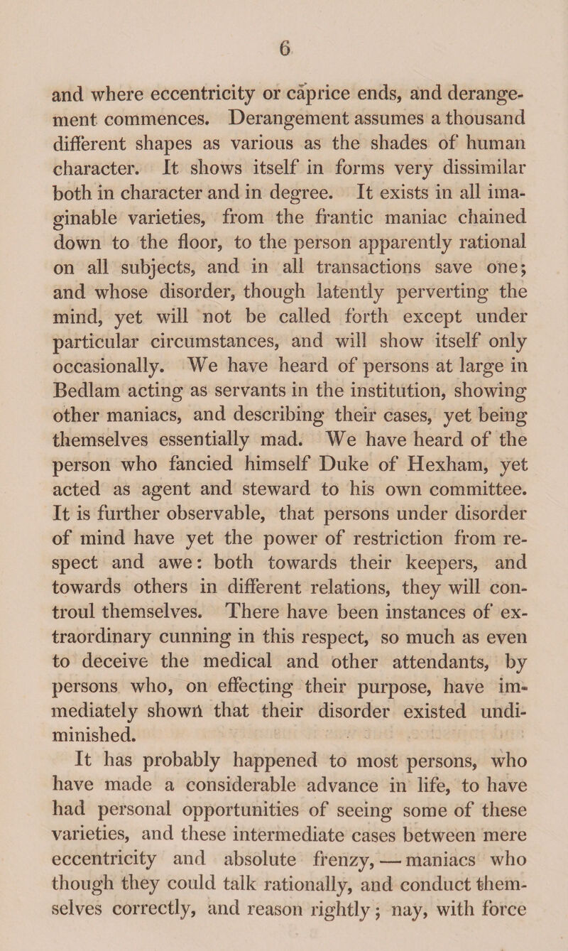 and where eccentricity or caprice ends, and derange¬ ment commences. Derangement assumes a thousand different shapes as various as the shades of human character. It shows itself in forms very dissimilar both in character and in degree. It exists in all ima¬ ginable varieties, from the frantic maniac chained down to the floor, to the person apparently rational on all subjects, and in all transactions save one; and whose disorder, though latently perverting the mind, yet will not be called forth except under particular circumstances, and will show itself only occasionally. We have heard of persons at large in Bedlam acting as servants in the institution, showing other maniacs, and describing their cases, yet being themselves essentially mad. We have heard of the person who fancied himself Duke of Hexham, yet acted as agent and steward to his own committee. It is further observable, that persons under disorder of mind have yet the power of restriction from re¬ spect and awe: both towards their keepers, and towards others in different relations, they will con- troul themselves. There have been instances of ex¬ traordinary cunning in this respect, so much as even to deceive the medical and other attendants, by persons who, on effecting their purpose, have im¬ mediately shown that their disorder existed undi¬ minished. It has probably happened to most persons, who have made a considerable advance in life, to have had personal opportunities of seeing some of these varieties, and these intermediate cases between mere eccentricity and absolute frenzy, — maniacs who though they could talk rationally, and conduct them¬ selves correctly, and reason rightly; nay, with force