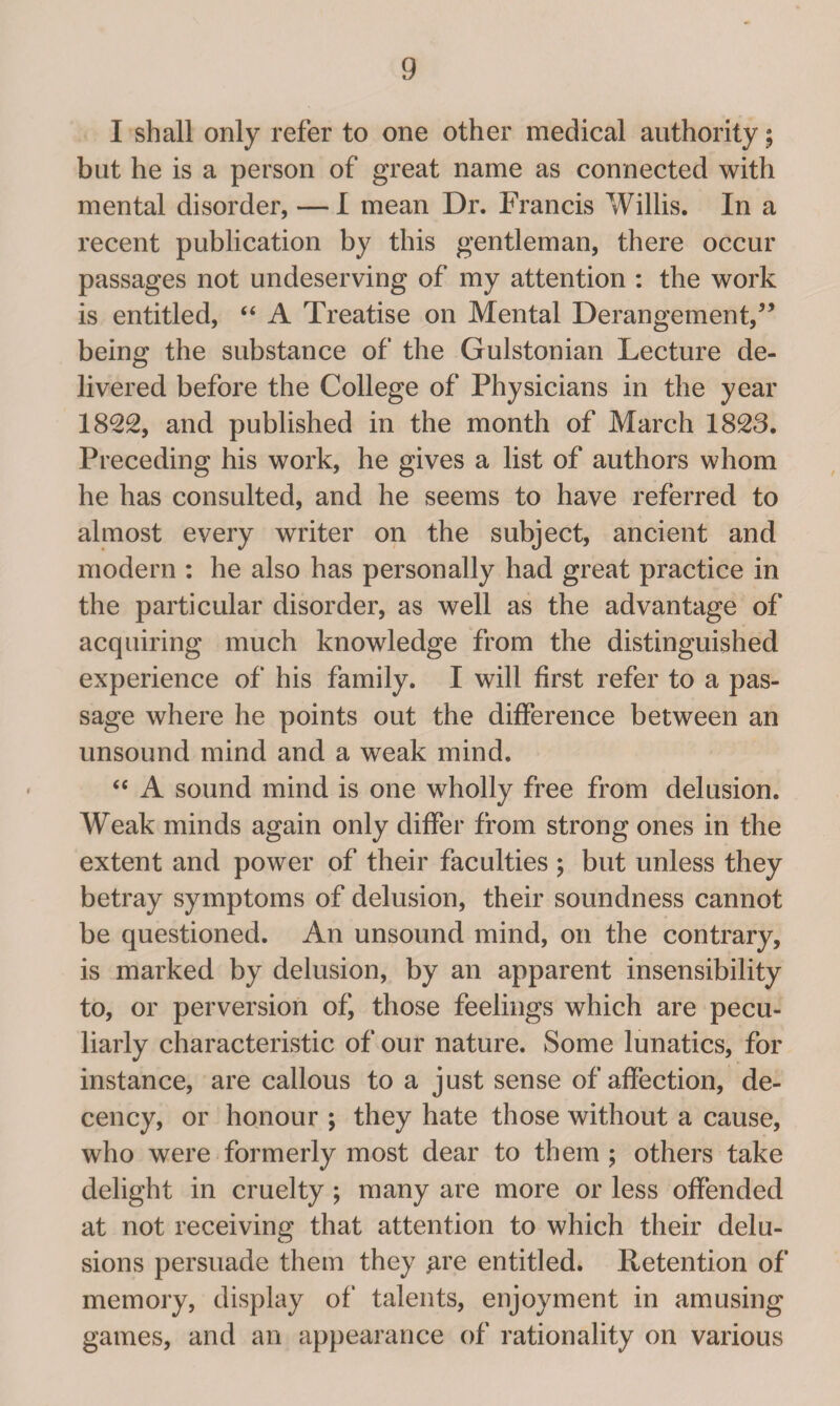 I shall only refer to one other medical authority; but he is a person of great name as connected with mental disorder, — I mean Dr. Francis Willis. In a recent publication by this gentleman, there occur passages not undeserving of my attention : the work is entitled, “ A Treatise on Mental Derangement,” being the substance of the Gulstonian Lecture de¬ livered before the College of Physicians in the year 1822, and published in the month of March 1828. Preceding his work, he gives a list of authors whom he has consulted, and he seems to have referred to almost every writer on the subject, ancient and modern : he also has personally had great practice in the particular disorder, as well as the advantage of acquiring much knowledge from the distinguished experience of his family. I will first refer to a pas¬ sage where he points out the difference between an unsound mind and a weak mind. “ A sound mind is one wholly free from delusion. Weak minds again only differ from strong ones in the extent and power of their faculties ; but unless they betray symptoms of delusion, their soundness cannot be questioned. An unsound mind, on the contrary, is marked by delusion, by an apparent insensibility to, or perversion of, those feelings which are pecu¬ liarly characteristic of our nature. Some lunatics, for instance, are callous to a just sense of affection, de¬ cency, or honour ; they hate those without a cause, who were formerly most dear to them ; others take delight in cruelty ; many are more or less offended at not receiving that attention to which their delu¬ sions persuade them they #re entitled. Retention of memory, display of talents, enjoyment in amusing games, and an appearance of rationality on various