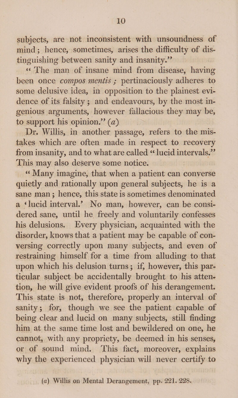 subjects, are not inconsistent with unsoundness of mind ; hence, sometimes, arises the difficulty of dis¬ tinguishing between sanity and insanity.5’ 6C The man of insane mind from disease, having been once compos mentis ; pertinaciously adheres to some delusive idea, in opposition to the plainest evi¬ dence of its falsity ; and endeavours, by the most in¬ genious arguments, however fallacious they may be, to support his opinion.55 (a) Dr. Willis, in another passage, refers to the mis¬ takes which are often made in respect to recovery from insanity, and to what are called “ lucid intervals.55 This may also deserve some notice. “ Many imagine, that when a patient can converse quietly and rationally upon general subjects, he is a sane man ; hence, this state is sometimes denominated a ‘ lucid interval.5 No man, however, can be consi¬ dered sane, until he freely and voluntarily confesses his delusions. Every physician, acquainted with the disorder, knows that a patient may be capable of con¬ versing correctly upon many subjects, and even of restraining himself for a time from alluding to that upon which his delusion turns; if, however, this par¬ ticular subject be accidentally brought to his atten¬ tion, he will give evident proofs of his derangement. This state is not, therefore, properly an interval of sanity; for, though we see the patient capable of being clear and lucid on many subjects, still finding him at the same time lost and bewildered on one, he cannot, with any propriety, be deemed in his senses, or of sound mind. This fact, moreover, explains why the experienced physician will never certify to (a) Willis on Mental Derangement, pp. 221. 228.