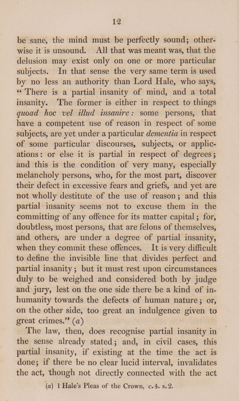 be sane, the mind must be perfectly sound; other¬ wise it is unsound. All that was meant was, that the delusion may exist only on one or more particular subjects. In that sense the very same term is used by no less an authority than Lord Hale, who says, “ There is a partial insanity of mind, and a total insanity. The former is either in respect to things quoad hoc vel illud insanire: some persons, that have a competent use of reason in respect of some subjects, are yet under a particular dementia in respect of some particular discourses, subjects, or applic¬ ations : or else it is partial in respect of degrees; and this is the condition of very many, especially melancholy persons, who, for the most part, discover their defect in excessive fears and griefs, and yet are not wholly destitute of the use of reason ; and this partial insanity seems not to excuse them in the committing of any offence for its matter capital; for, doubtless, most persons, that are felons of themselves, and others, are under a degree of partial insanity, when they commit these offences. It is very difficult to define the invisible line that divides perfect and partial insanity; but it must rest upon circumstances duly to be weighed and considered both by judge and jury, lest on the one side there be a kind of in¬ humanity towards the defects of human nature; or, on the other side, too great an indulgence given to great crimes.” (a) The law, then, does recognise partial insanity in the sense already stated; and, in civil cases, this partial insanity, if existing at the time the act is done; if there be no clear lucid interval, invalidates the act, though not directly connected with the act