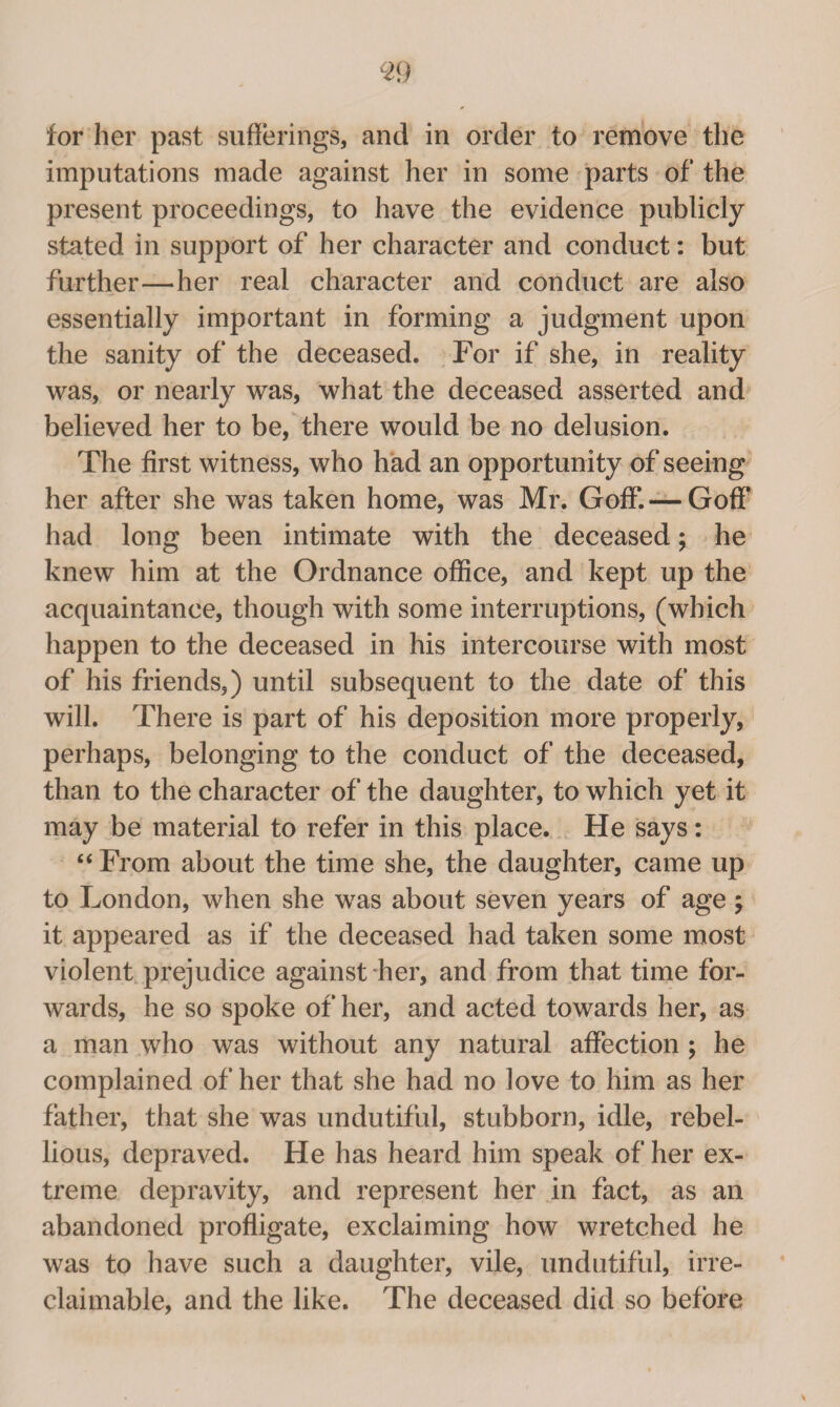 for her past sufferings, and in order to remove the imputations made against her in some parts of the present proceedings, to have the evidence publicly stated in support of her character and conduct: but further—her real character and conduct are also essentially important in forming a judgment upon the sanity of the deceased. For if she, in reality was, or nearly was, what the deceased asserted and believed her to be, there would be no delusion. The first witness, who had an opportunity of seeing her after she was taken home, was Mr. Goff. — Goff had long been intimate with the deceased; he knew him at the Ordnance office, and kept up the acquaintance, though with some interruptions, (which happen to the deceased in his intercourse with most of his friends,) until subsequent to the date of this will. There is part of his deposition more properly, perhaps, belonging to the conduct of the deceased, than to the character of the daughter, to which yet it may be material to refer in this place. He says: “ From about the time she, the daughter, came up to London, when she was about seven years of age ; it appeared as if the deceased had taken some most violent prejudice against her, and from that time for¬ wards, he so spoke of her, and acted towards her, as a man who was without any natural affection ; he complained of her that she had no love to him as her father, that she was undutiful, stubborn, idle, rebel¬ lious, depraved. He has heard him speak of her ex¬ treme depravity, and represent her in fact, as an abandoned profligate, exclaiming how wretched he was to have such a daughter, vile, undutiful, irre¬ claimable, and the like. The deceased did so before