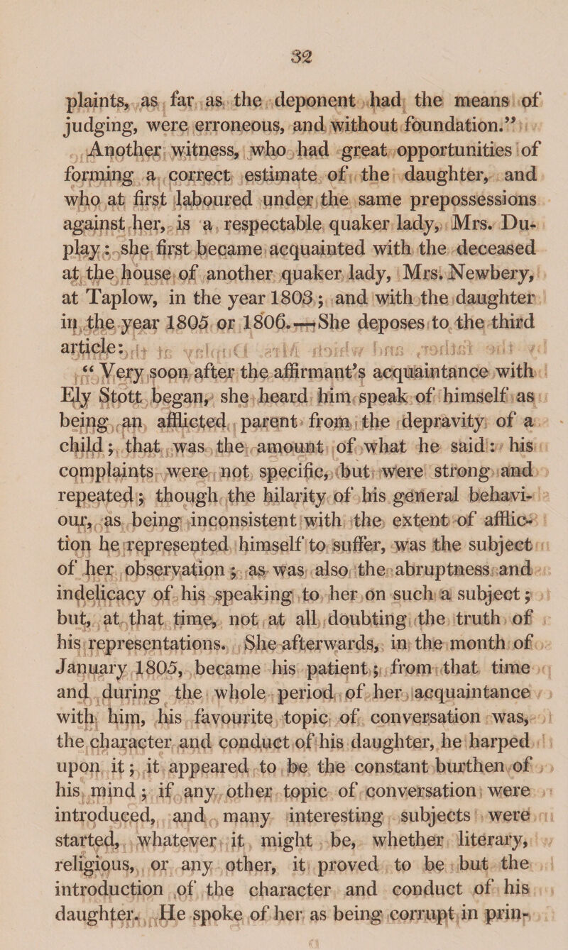 plaints, as far as the deponent had the means of judging, were erroneous, and without foundation.’’ Another witness, who had great opportunities of forming a correct estimate of the daughter, and who at first laboured under the same prepossessions against her, is a respectable quaker lady, Mrs. Du¬ play : she first became acquainted with the deceased at the house of another quaker lady, Mrs. Newbery, at Taplow, in the year 1803; and with the daughter irj the year 1805 or 1806. — She deposes to the third article: “ Very soon after the affirmant’s acquaintance with Ely Stott began, she heard him speak of himself as being an afflicted parent from the depravity of a child; that was the amount of what he said: his complaints were not specific, but were strong and repeated; though the hilarity of his general behavi¬ our, as being inconsistent with the extent of afflic¬ tion he represented himself to suffer, was the subject of her observation; as was also the abruptness and indelicacy of his speaking to her on such a subject; but, at that time, not at all doubting the truth of his representations. She afterwards, in the month of January 1805, became his patient; from that time and during the whole period of her acquaintance with him, his favourite topic of conversation was, the character and conduct of his daughter, he harped upon it; it appeared to be the constant burthen of his mind; if any other topic of conversation were introduced, and many interesting subjects were started, whatever it might be, whether literary, religious, or any other, it proved to be but the introduction of* the character and conduct of his daughter. He spoke of her as being corrupt in prin-