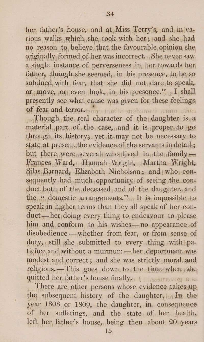 her father’s house, and at Miss Terry’s, and in va¬ rious walks which she took with her ; and she had no reason to believe that the favourable opinion she originally formed of her was incorrect. She never saw a single instance of perverseness in her towards her father, though she seemed, in his presence, to be so subdued with fear, that she did not dare to speak, pr move, or even lopk, in his presence.” I shall presently see what cause was given for these feelings of fear and terror. Though the real character of the daughter is a material part of the case, and it is proper to go through its history; yet it may not be necessary to state at present the evidence of the servants in detail; bpt there were several who lived in the family — Frances Ward, Hannah Wright, Martha Wright, Silas Barnard, Elizabeth Nicholson ; and who con¬ sequently had much opportunity of seeing the, con¬ duct both of the deceased and of the daughter, and the “ domestic arrangements.” It is impossible to speak in higher terms than they all speak of her con¬ duct—her doing every thing to endeavour to please him and conform to his wishes—no appearance of disobedience — whether from fear, or from sense of duty, still she submitted to every thing with pa¬ tience and without a murmur: — her deportment was modest and correct; and she was strictly moral and religious.—This goes down to the time when she quitted her father’s house finally. There are other persons whose evidence takes up the subsequent history of the daughter. In the year 1808 or 1809, the daughter, in consequence of her sufferings, and the state of her health, left her father’s house, being then about 20 years 15