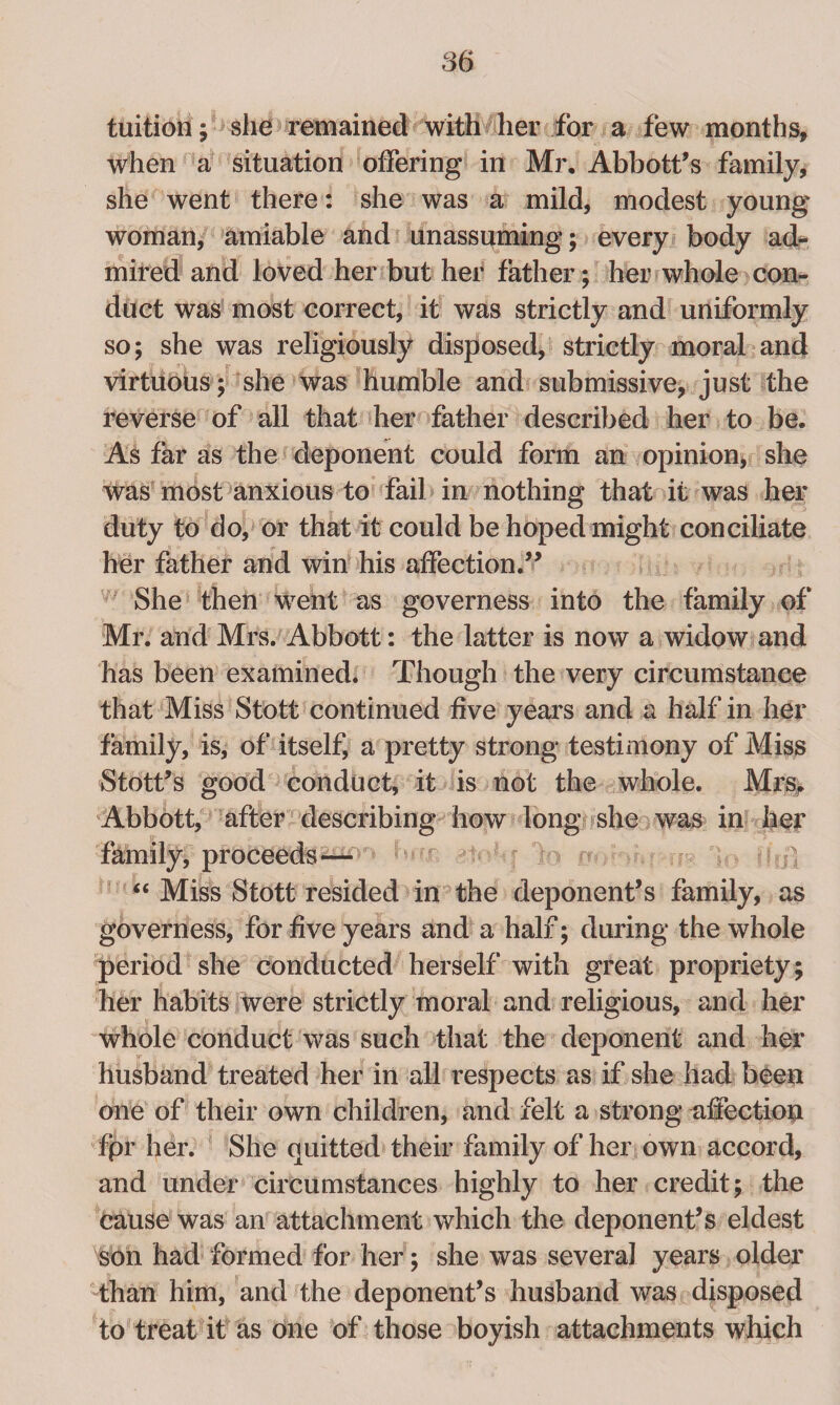 tuition; she remained with her for a few months, when a situation offering in Mr. Abbott’s family, she went there: she was a mild, modest young woman, amiable and unassuming; every body ad¬ mired and loved her but her father; her whole con¬ duct was most correct, it was strictly and uniformly so; she was religiously disposed, strictly moral and virtuous; she was humble and submissive, just the reverse of all that her father described her to be. As far as the deponent could form an opinion, she was most anxious to fail in nothing that it was her duty to do, or that it could be hoped might conciliate her father and win his affection.” She then went as governess into the family of Mr. and Mrs. Abbott: the latter is now a widow and has been examined. Though the very circumstance that Miss Stott continued five years and a half in her family, is, of itself, a pretty strong testimony of Miss Stott’s good conduct, it is not the whole. Mrs, Abbott, after describing how long she was in her family, proceeds — “ Miss Stott resided in the deponent’s family, as governess, for five years and a half; during the whole period she conducted herself with great propriety; her habits were strictly moral and religious, and her whole conduct was such that the deponent and her husband treated her in all respects as if she had beep one of their own children, and felt a strong affection fpr her. She quitted their family of her own accord, and under circumstances highly to her credit; the cause was an attachment which the deponent’s eldest son had formed for her; she was several years older than him, and the deponent’s husband was disposed to treat it as one of those boyish attachments which