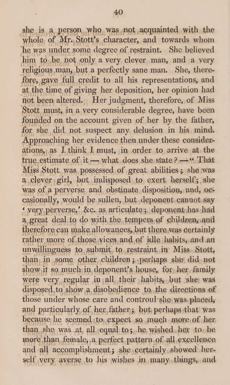 she is a person who was not acquainted with the whole of Mr. Stott’s character, and towards whom he was under some degree of restraint. She believed him to be not only a very clever man, and a very religious man, but a perfectly sane man. She, there¬ fore, gave full credit to all his representations, and at the time of giving her deposition, her opinion had not been altered. Her judgment, therefore, of Miss Stott must, in a very considerable degree, have been founded on the account given of her by the father, for she did not suspect any delusion in his mind. Approaching her evidence then under these consider¬ ations, as I think I must, in order to arrive at the true estimate of it — what does she state ? —“ That Miss Stott was possessed of great abilities ; she was a clever girl, but indisposed to exert herself; she was of a perverse and obstinate disposition, and, oc¬ casionally, would be sullen, but deponent cannot say ‘ very perverse/ &c. as articulate; deponent has had a great deal to do with the tempers of children, and therefore can make allowances, but there was certainly rather more of those vices and of idle habits, and an unwillingness to submit to restraint in Miss Stott, than in some other children; perhaps she did not show it so much in deponent’s house, for her family were very regular in all their habits, but she was disposed to show a disobedience to the directions of those under whose care and controul she was placed, and particularly of her father; but perhaps that was because he seemed to expect so much more of her than she was at all equal to; he wished her to be more than female, a perfect pattern of all excellence and all accomplishment; she certainly showed her¬ self' very averse to his wishes in many things, and