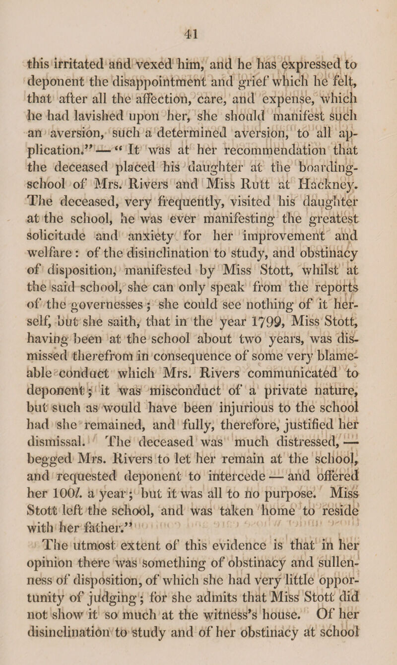 this irritated and vexed him, and he has expressed to deponent the disappointment and grief which he felt, that after all the affection, care, and expense, which he had lavished upon her, she should manifest such an aversion, such a determined aversion, to all ap¬ plication.” — “ It was at her recommendation that the deceased placed his daughter at the boarding- school of Mrs. Rivers and Miss Rutt at Hackney. The deceased, very frequently, visited his daughter at the school, he was ever manifesting the greatest solicitude and anxiety for her improvement and welfare : of the disinclination to study, and obstinacy of disposition, manifested by Miss Stott, whilst at the said school, she can only speak from the reports of the governesses ; she could see nothing of it her¬ self* but she saith, that in the year 1799) Miss Stott, having been at the school about two years, was dis¬ missed therefrom in consequence of some very blame- able conduct which Mrs. Rivers communicated to deponent; it was misconduct of a private nature, but such as would have been injurious to the school had she remained, and fully, therefore, justified her dismissal. The deceased was much distressed, — begged Mrs. Rivers to let her remain at the school, and requested deponent to intercede — and offered her 100/. a year; but it was all to no purpose. Miss Stott left the school, and was taken home to reside with her father.” The utmost extent of this evidence is that in her opinion there was something of obstinacy and sullen¬ ness of disposition, of which she had very little oppor¬ tunity of judging; for she admits that Miss Stott did not show it so much at the witness’s house. Of her disinclination to study and of her obstinacy at school
