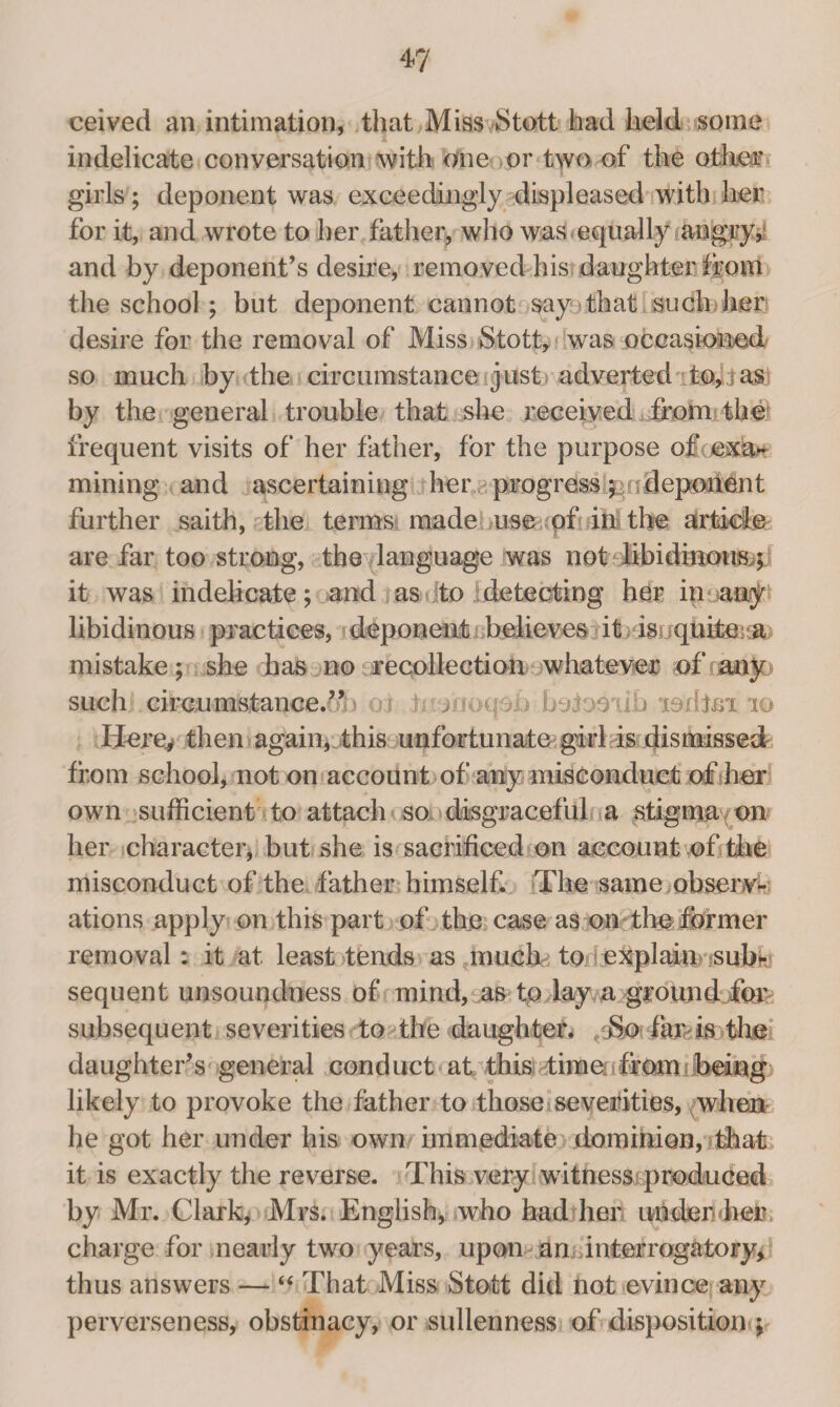 ceived an intimation, that Miss Stott had held some indelicate conversation with one or two of the other girls; deponent was exceedingly displeased with her for it, and wrote to her father, who was equally angry, and by deponent’s desire, removed his daughter from the school ; but deponent cannot say that such her; desire for the removal of Miss Stott, was occasioned so much by the circumstance just adverted to,!as by the general trouble that she received from the frequent visits of her father, for the purpose o&ijmk* mining and ascertaining her progress ^udepoMnt further saith, the terms made use of in the article are far too strong, the language was nofrdibidmou&p it was indelicate; and as ito detecting her in a»y libidinous practices, deponent believes it is quite .a mistake; she has no recollection whatever of any such;. cirennastance/A) ox tonoqeb botooiib xsilto 10 Here, then again, this unfortunate;girl is dismissed from school, not on account of any misconduct of her own sufficient to attach so disgraceful a stigma on her character, but she is sacrificed on account of the misconduct of the father himself. The same observ¬ ations apply on this part of the case as on th© former removal: it at least tends as muchd to iexplaini ?subfe sequent unsoundness of mind, as to lay a ground for subsequent severities to the daughter. ,t$o faivis the daughter’s general conduct at this time from being■» likely to provoke the father to those severities, when he got her under his own immediate dominion, that it is exactly the reverse. This very witness produced by Mr. Clark, Mrs. English, who had her underTeii charge for nearly two years, upon an interrogatory, thus answers — “ That Miss Stott did not evince any perverseness, obstinacy, or sullenness of disposition ;