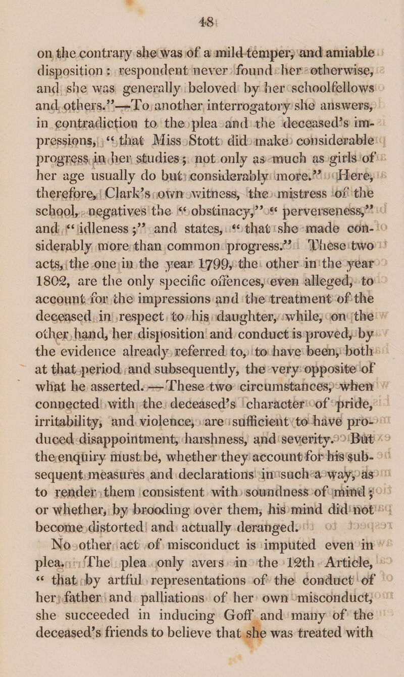 on the contrary she was of a mild temper, and amiable disposition : respondent never found her otherwise, and she was generally beloved by her schoolfellows and others.”—To another interrogatory she answers, in contradiction to the plea and the deceased’s im¬ pressions, “ that Miss Stott did make considerable progress in her studies ; not only as much as girls of her age usually do but considerably more.” Here, therefore, Clark’s own witness, the mistress of the school, negatives the “ obstinacy,” “ perverseness,” and “ idleness;” and states, “ that she made con¬ siderably more than common progress.” These two acts, the one in the year 1799, the other in the year 1802, are the only specific offences, even alleged, to account for the impressions and the treatment of the deceased in respect to his daughter, while, on the other hand, her disposition and conduct is proved, by the evidence already referred to, to have been, both at that period and subsequently, the very opposite of what he asserted. — These two circumstances, when connected with the deceased’s character of pride, irritability, and violence, are sufficient to have pro¬ duced disappointment, harshness, and severity. But the enquiry must be, whether they account for his sub¬ sequent measures and declarations in such a way, as to render them consistent with soundness of mind; or whether, by brooding over them, his mind did not become distorted and actually deranged. No other act of misconduct is imputed even in plea. The plea only aveis in the 12th Article, “ that by artful representations of the conduct of herjfather and palliations of her own misconduct, she succeeded in inducing Goff and many of the deceased’s friends to believe that she was treated with