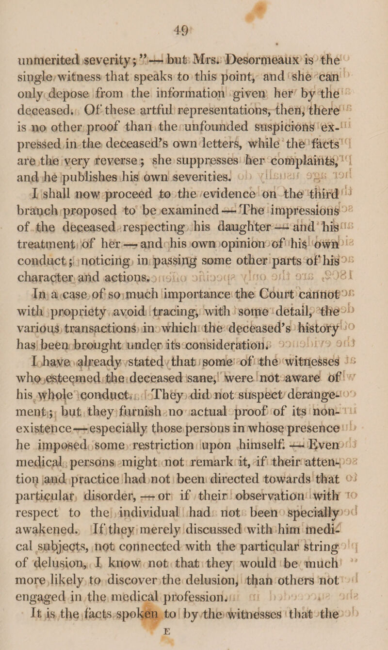 unmerited severity;”—but Mrs. Desormeaux is the single witness that speaks to this point, and she can only depose from the information given her by the deceased. Of these artful representations, then, there is no other proof than the unfounded suspicions ex-H 1 pressed in the deceased’s own letters, while the facts are the very reverse; she suppresses her complaints, 1 and he publishes his own severities, b 19“ I shall now proceed to the evidence on the third ’ branch proposed to be examined — The impressions of the deceased respecting his daughter — and his • • • | * ° treatment of her — and his own opinion of his own1!; conduct; noticing in passing some other parts of his ocbcxp ^Irio oilloxs tS08I In a case of so much importance the Court cannot with propriety avoid tracing, with some detail, the various transactions in which the deceased’s history * ‘ has been brought under its consideration. 1 ! I have already stated that some of the witnesses who esteemed the deceased sane, were not aware of his whole conduce They did not suspect derange- > ment; but they furnish no actual proof of its non¬ existence— especially those persons in whose presence he imposed some restriction upon himself. — Even medical persons might not remark it, if their atten¬ tion and practice had not been directed towards that ^ particular disorder,—or if their observation with * respect to the individual had not been specially ‘>d awakened. If they merely discussed with him medi¬ cal subjects, not connected with the particular string of delusion, I know not that they would be much more likely to discover the delusion, than others not engaged in the medical profession. It is the facts spoken to by the witnesses that the E