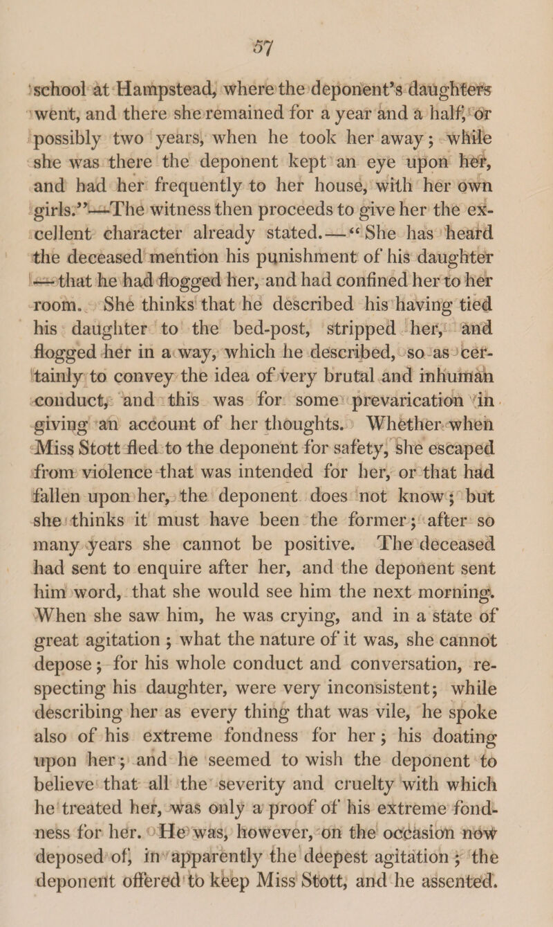 school at Hampstead, where the deponent’s daughters went, and there she remained for a year and a half, or possibly two years, when he took her away; while she was there the deponent kept an eye upon her, and had her frequently to her house, with her own girls.”—The witness then proceeds to give her the ex¬ cellent character already stated. — “ She has heard the deceased mention his punishment of his daughter — that he had flogged her, and had confined her to her room. She thinks that he described his having tied his daughter to the bed-post, stripped her, and flogged her in a way, which he described, so as cer¬ tainly to convey the idea of very brutal and inhuman conduct, and this was for some prevarication in giving an account of her thoughts. ; Whether when Miss Stott fled to the deponent for safety, she escaped from violence that was intended for her, or that had fallen upon her, the deponent does not know; but she thinks it must have been the former ; after so many years she cannot be positive. The deceased had sent to enquire after her, and the deponent sent him word, that she would see him the next morning. When she saw him, he was crying, and in a state of great agitation ; what the nature of it was, she cannot depose; for his whole conduct and conversation, re¬ specting his daughter, were very inconsistent; while describing her as every thing that was vile, he spoke also of his extreme fondness for her; his doating upon her; and he seemed to wish the deponent to believe that all the severity and cruelty with which he treated her, was only a proof of his extreme fond¬ ness for her. He was, however, on the occasion no\# deposed of in apparently the deepest agitation ; the deponent offered to keep Miss Stott, and he assented.