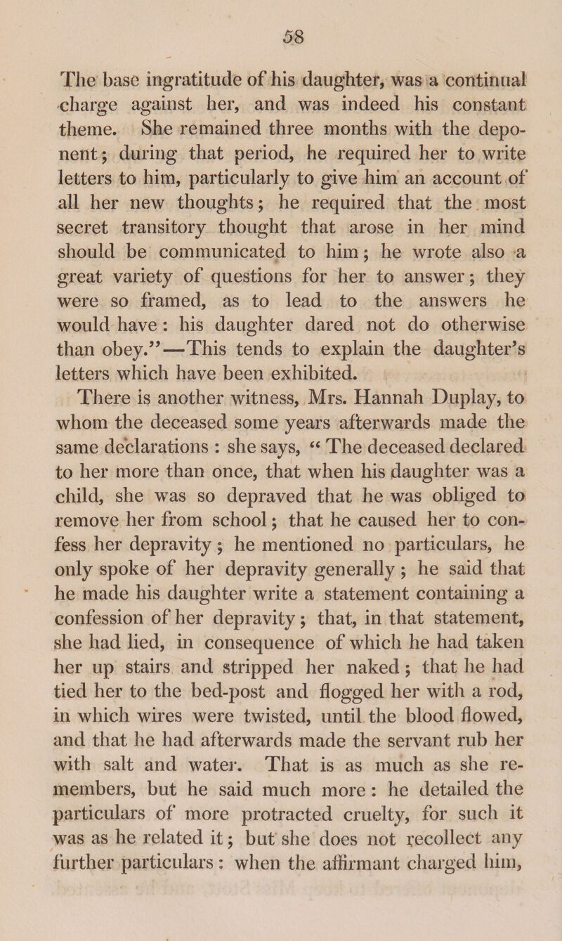 The base ingratitude of his daughter, was a continual charge against her, and was indeed his constant theme. She remained three months with the depo¬ nent ; during that period, he required her to write letters to him, particularly to give him an account of all her new thoughts; he required that the most secret transitory thought that arose in her mind should be communicated to him; he wrote also a great variety of questions for her to answer; they were so framed, as to lead to the answers he would have : his daughter dared not do otherwise than obey.”—This tends to explain the daughter’s letters which have been exhibited. There is another witness, Mrs. Hannah Duplay, to whom the deceased some years afterwards made the same declarations : she says, “ The deceased declared to her more than once, that when his daughter was a child, she was so depraved that he was obliged to remove her from school; that he caused her to con¬ fess her depravity; he mentioned no particulars, he only spoke of her depravity generally ; he said that he made his daughter write a statement containing a confession of her depravity; that, in that statement, she had lied, in consequence of which he had taken her up stairs and stripped her naked; that he had tied her to the bed-post and flogged her with a rod, in which wires were twisted, until the blood flowed, and that he had afterwards made the servant rub her with salt and water. That is as much as she re¬ members, but he said much more : he detailed the particulars of more protracted cruelty, for such it was as he related it; but she does not recollect any further particulars : when the affirmant charged him,