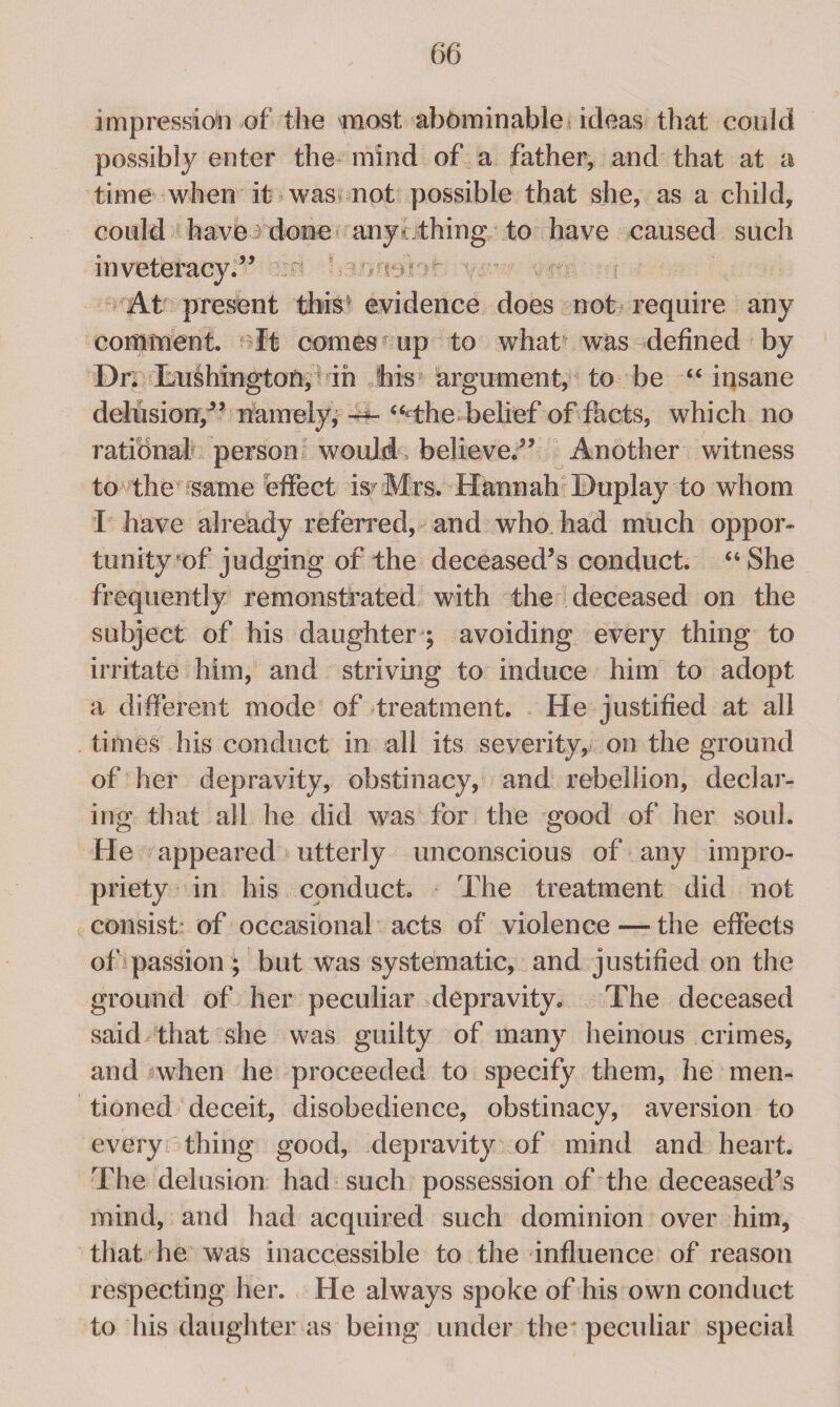 impression of the most abominable ideas that could possibly enter the mind of a father, and that at a time when it was not possible that she, as a child, could have done anyc thing to have caused such inveteracy.” At present this' evidence does not require any comment. It comes up to what was defined by Dr. Lushingtoti, in his argument, to be “ insane delusion,” namely, -*f- “The-belief of facts, which no rational person would, believe.” Another witness to the wme effect is- Mrs. Hannah Duplay to whom I have already referred, and who had much oppor- trinity of judging of the deceased’s conduct. “She frequently remonstrated with the deceased on the subject of his daughter ; avoiding every thing to irritate him, and striving to induce him to adopt a different mode of treatment. He justified at all times his conduct in all its severity, on the ground of her depravity, obstinacy, and rebellion, declar¬ ing that all he did was for the good of her soul. He appeared utterly unconscious of any impro¬ priety in his conduct. The treatment did not consist of occasional acts of violence — the effects of passion ; but was systematic, and justified on the ground of her peculiar depravity. The deceased said that she was guilty of many heinous crimes, and when he proceeded to specify them, he men¬ tioned deceit, disobedience, obstinacy, aversion to every thing good, depravity of mind and heart. The delusion had such possession of the deceased’s mind, and had acquired such dominion over him, that he was inaccessible to the influence of reason respecting her. He always spoke of his own conduct to his daughter as being under the' peculiar special