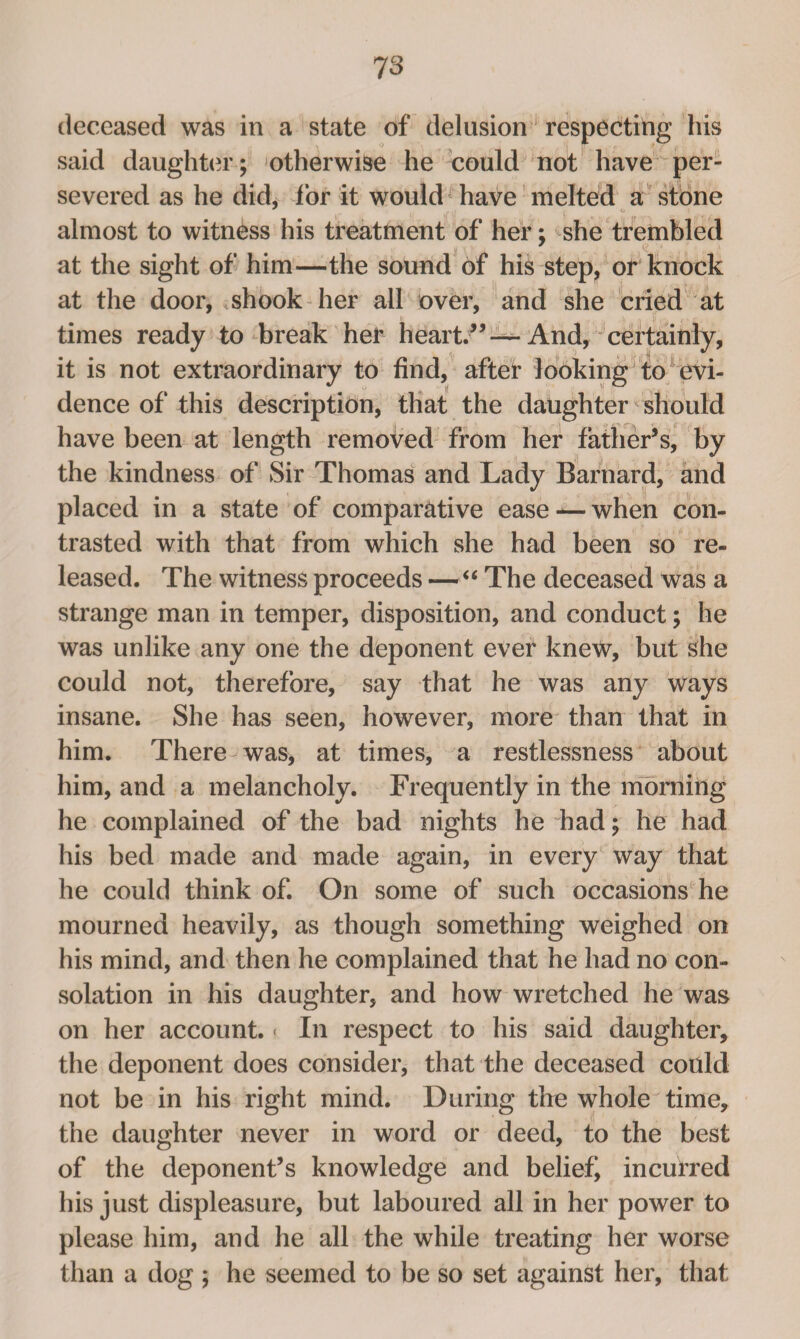 deceased was in a state of delusion respecting his said daughter; otherwise he could not have per¬ severed as he did, for it would have melted a stone almost to witness his treatment of her; she trembled at the sight of him—the sound of his step, or knock at the door, .shook her all over, and she cried at times ready to break her heart.” — And, certainly, it is not extraordinary to find, aftef looking to evi¬ dence of this description, that the daughter should have been at length removed from her father’s, by the kindness of Sir Thomas and Lady Barnard, and placed in a state of comparative ease — when con¬ trasted with that from which she had been so re¬ leased. The witness proceeds — “ The deceased was a strange man in temper, disposition, and conduct; he was unlike any one the deponent ever knew, but she could not, therefore, say that he was any ways insane. She has seen, however, more than that in him. There was, at times, a restlessness about him, and a melancholy. Frequently in the morning he complained of the bad nights he had; he had his bed made and made again, in every way that he could think of. On some of such occasions he mourned heavily, as though something weighed on his mind, and then he complained that he had no con¬ solation in his daughter, and how wretched he was on her account. - In respect to his said daughter, the deponent does consider, that the deceased could not be in his right mind. During the whole time, the daughter never in word or deed, to the best of the deponent’s knowledge and belief^ incurred his just displeasure, but laboured all in her power to please him, and he all the while treating her worse than a dog ; he seemed to be so set against her, that