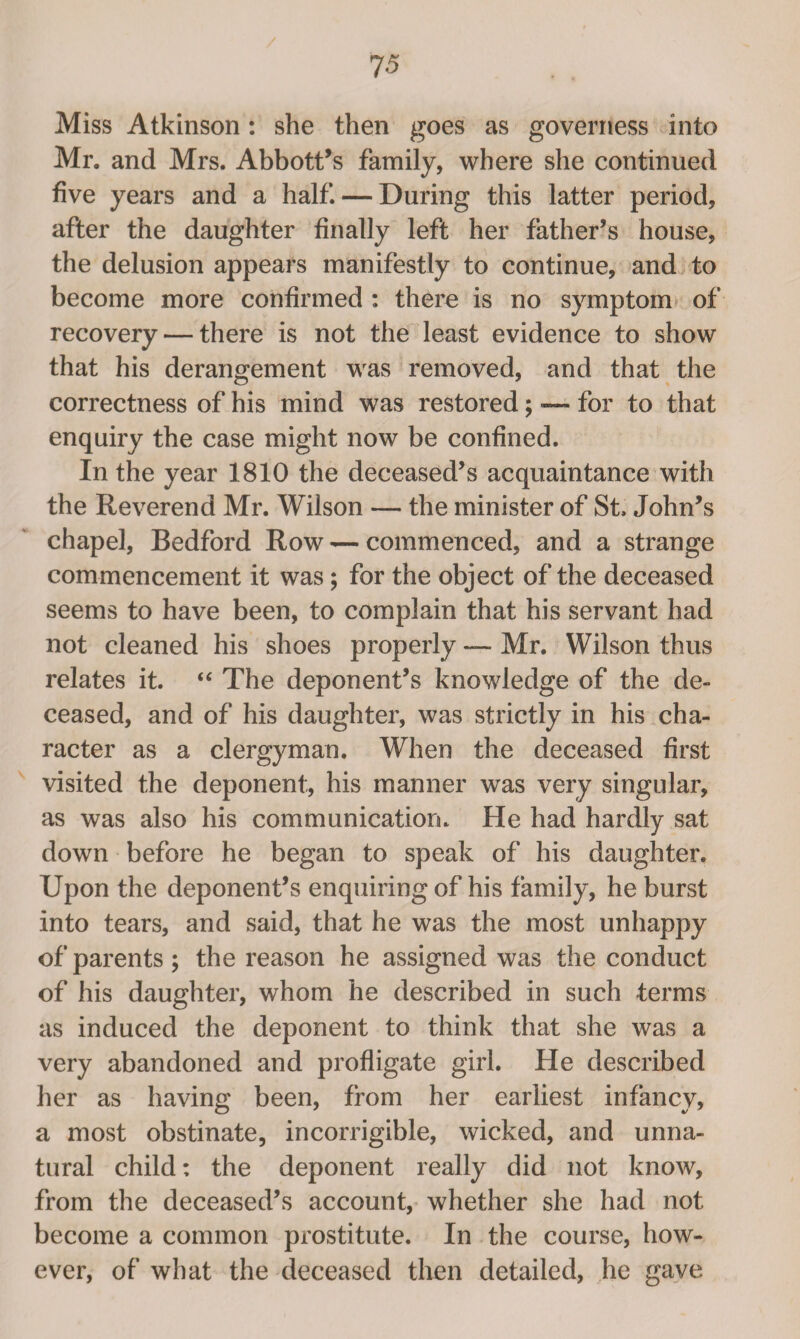 Miss Atkinson: she then goes as governess into Mr. and Mrs. Abbott’s family, where she continued five years and a half. — During this latter period, after the daughter finally left her father’s house, the delusion appears manifestly to continue, and to become more confirmed : there is no symptom of recovery — there is not the least evidence to show that his derangement was removed, and that the correctness of his mind was restored; —- for to that enquiry the case might now be confined. In the year 1810 the deceased’s acquaintance with the Reverend Mr. Wilson — the minister of St. John’s chapel, Bedford Row — commenced, and a strange commencement it was; for the object of the deceased seems to have been, to complain that his servant had not cleaned his shoes properly — Mr. Wilson thus relates it. “ The deponent’s knowledge of the de¬ ceased, and of his daughter, was strictly in his cha¬ racter as a clergyman. When the deceased first visited the deponent, his manner was very singular, as was also his communication. He had hardly sat down before he began to speak of his daughter. Upon the deponent’s enquiring of his family, he burst into tears, and said, that he was the most unhappy of parents; the reason he assigned was the conduct of his daughter, whom he described in such terms as induced the deponent to think that she was a very abandoned and profligate girl. He described her as having been, from her earliest infancy, a most obstinate, incorrigible, wicked, and unna¬ tural child: the deponent really did not know, from the deceased’s account, whether she had not become a common prostitute. In the course, how¬ ever, of what the deceased then detailed, he gave