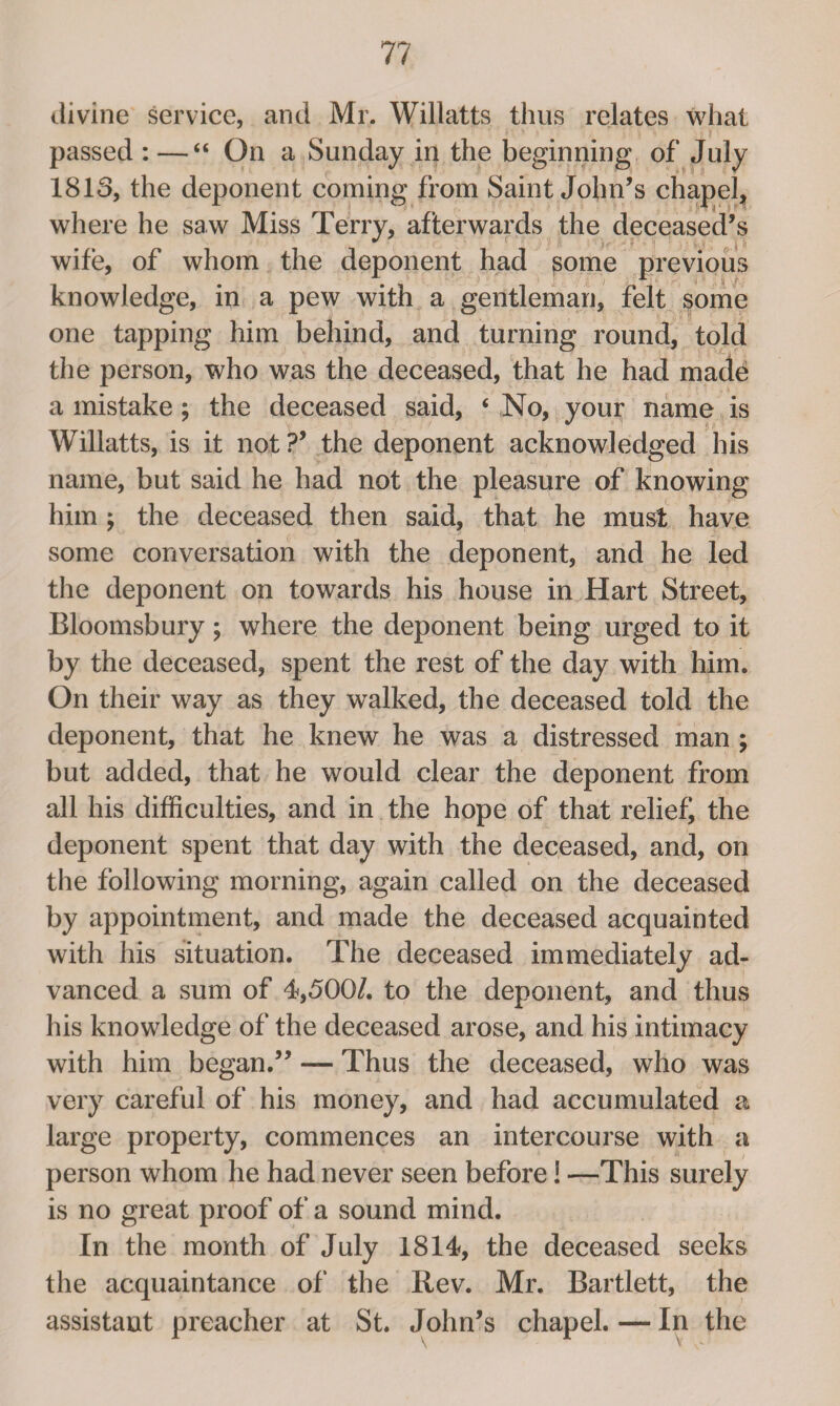 divine service, and Mr. Willatts thus relates what passed :—“ On a Sunday in the beginning of July 1813, the deponent coming from Saint John’s chapel, where he saw Miss Terry, afterwards the deceased’s wife, of whom the deponent had pome previous knowledge, in a pew with a gentleman, felt some one tapping him behind, and turning round, told the person, who was the deceased, that he had made a mistake ; the deceased said, ‘ No, your name is Willatts, is it not V the deponent acknowledged his name, but said he had not the pleasure of knowing him ; the deceased then said, that he must have some conversation with the deponent, and he led the deponent on towards his house in Hart Street, Bloomsbury; where the deponent being urged to it by the deceased, spent the rest of the day with him. On their way as they walked, the deceased told the deponent, that he knew he was a distressed man ; but added, that he would clear the deponent from all his difficulties, and in the hope of that relief the deponent spent that day with the deceased, and, on the following morning, again called on the deceased by appointment, and made the deceased acquainted with his situation. The deceased immediately ad¬ vanced a sum of 4,500/. to the deponent, and thus his knowledge of the deceased arose, and his intimacy with him began.” — Thus the deceased, who was very careful of his money, and had accumulated a large property, commences an intercourse with a person whom he had never seen before! —This surely is no great proof of a sound mind. In the month of July 1814, the deceased seeks the acquaintance of the Rev. Mr. Bartlett, the assistant preacher at St. John’s chapel. — In the