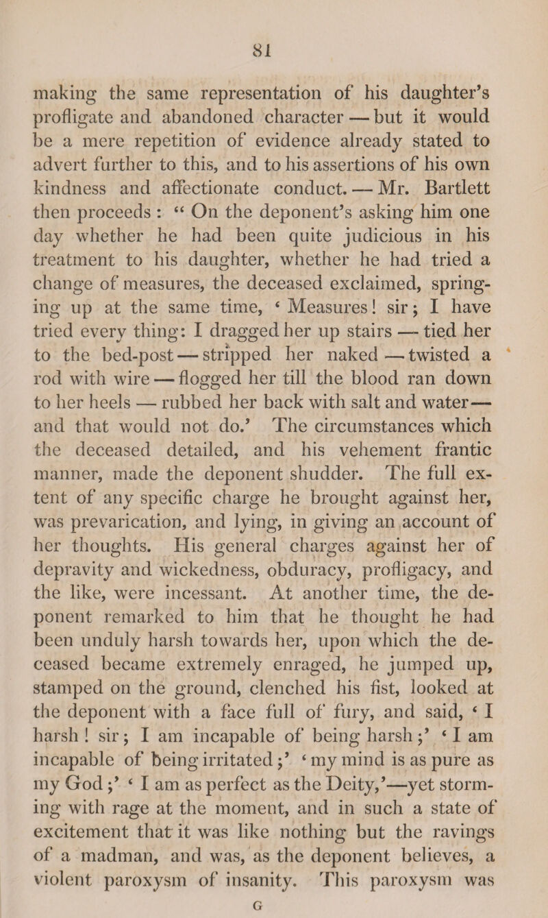 making the same representation of his daughter’s profligate and abandoned character — but it would be a mere repetition of evidence already stated to advert further to this, and to his assertions of his own kindness and affectionate conduct. — Mr. Bartlett then proceeds : “ On the deponent’s asking him one day whether he had been quite judicious in his treatment to his daughter, whether he had tried a change of measures, the deceased exclaimed, spring¬ ing up at the same time, * Measures! sir; I have tried every thing: I dragged her up stairs —-tied her to the bed-post — stripped her naked—twisted a rod with wire — flogged her till the blood ran down to her heels — rubbed her back with salt and water— and that would not do.’ The circumstances which the deceased detailed, and his vehement frantic manner, made the deponent shudder. The full ex¬ tent of any specific charge he brought against her, was prevarication, and lying, in giving an account of her thoughts. His general charges against her of depravity and wickedness, obduracy, profligacy, and the like, were incessant. At another time, the de¬ ponent remarked to him that he thought he had been unduly harsh towards her, upon which the de¬ ceased became extremely enraged, he jumped up, stamped on the ground, clenched his fist, looked at the deponent with a face full of fury, and said, c I harsh ! sir; I am incapable of being harsh;’ ‘I am incapable of being irritated ‘ my mind is as pure as my God‘ I am as perfect as the Deity,’—yet storm¬ ing with rage at the moment, and in such a state of excitement that it was like nothing but the ravings of a madman, and was, as the deponent believes, a violent paroxysm of insanity. This paroxysm was G