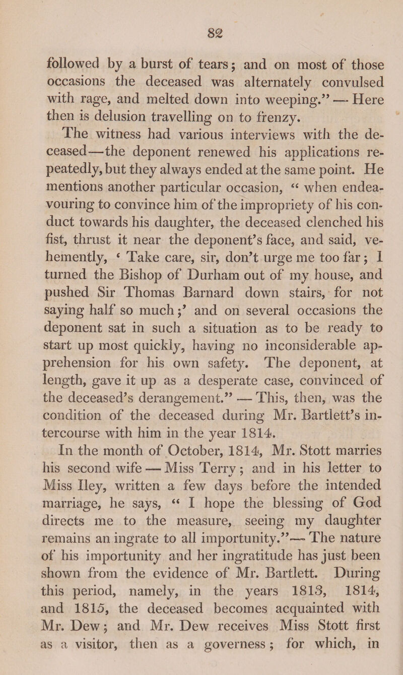 followed by a burst of tears; and on most of those occasions the deceased was alternately convulsed with rage, and melted down into weeping.” — Here then is delusion travelling on to frenzy. The witness had various interviews with the de¬ ceased—the deponent renewed his applications re¬ peatedly, but they always ended at the same point. He mentions another particular occasion, “ when endea¬ vouring to convince him of the impropriety of his con¬ duct towards his daughter, the deceased clenched his fist, thrust it near the deponent’s face, and said, ve¬ hemently, c Take care, sir, don’t urge me too far; 1 turned the Bishop of Durham out of my house, and pushed Sir Thomas Barnard down stairs, for not saying half so muchand on several occasions the deponent sat in such a situation as to be ready to start up most quickly, having no inconsiderable ap¬ prehension for his own safety. The deponent, at length, gave it up as a desperate case, convinced of the deceased’s derangement.”—This, then, was the condition of the deceased during Mr. Bartlett’s in¬ tercourse with him in the year 1814. In the month of October, 1814, Mr. Stott marries his second wife — Miss Terrv; and in his letter to Miss Iley, written a few days before the intended marriage, he says, “ I hope the blessing of God directs me to the measure, seeing my daughter remains an ingrate to all importunity.”— The nature of his importunity and her ingratitude has just been shown from the evidence of Mr. Bartlett. During this period, namely, in the years 1813, 1814, and 1815, the deceased becomes acquainted with Mr. Dew; and Mr. Dew receives Miss Stott first as a visitor, then as a governess; for which, in