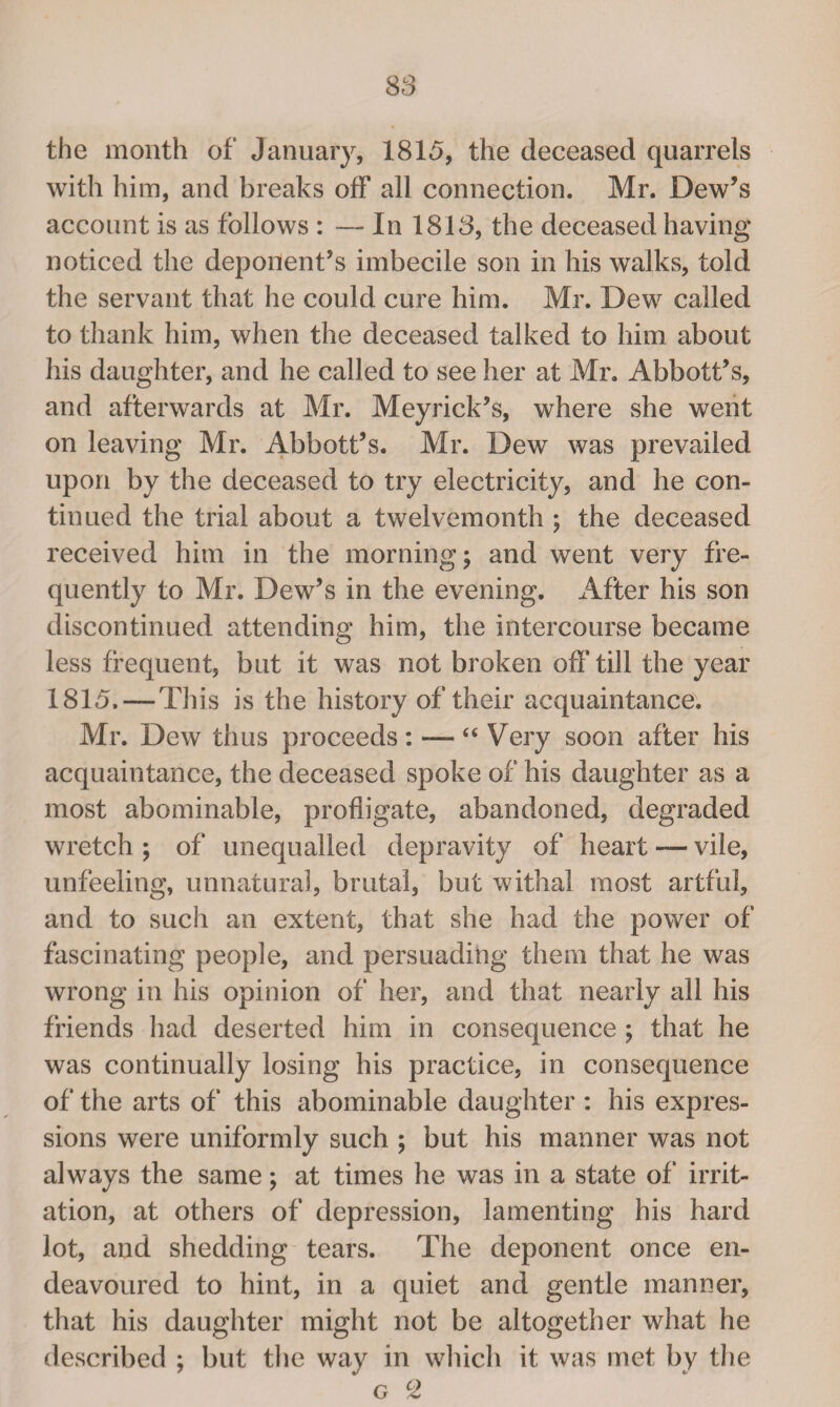 the month of January, 1815, the deceased quarrels with him, and breaks ofF all connection. Mr. Dew’s account is as follows : — In 1813, the deceased having noticed the deponent’s imbecile son in his walks, told the servant that he could cure him. Mr. Dew called to thank him, when the deceased talked to him about his daughter, and he called to see her at Mr. Abbott’s, and afterwards at Mr. Meyrick’s, where she went on leaving Mr. Abbott’s. Mr. Dew was prevailed upon by the deceased to try electricity, and he con¬ tinued the trial about a twelvemonth ; the deceased received him in the morning; and went very fre¬ quently to Mr. Dew’s in the evening. After his son discontinued attending him, the intercourse became less frequent, but it was not broken off till the year 1815. — This is the history of their acquaintance. Mr. Dew thus proceeds: — “ Very soon after his acquaintance, the deceased spoke of his daughter as a most abominable, profligate, abandoned, degraded wretch ; of unequalled depravity of heart — vile, unfeeling, unnatural, brutal, but withal most artful, and to such an extent, that she had the power of fascinating people, and persuading them that he was wrong in his opinion of her, and that nearly all his friends had deserted him in consequence ; that he was continually losing his practice, in consequence of the arts of this abominable daughter : his expres¬ sions were uniformly such ; but his manner was not always the same; at times he was in a state of irrit¬ ation, at others of depression, lamenting his hard lot, and shedding tears. The deponent once en¬ deavoured to hint, in a quiet and gentle manner, that his daughter might not be altogether what he described ; but the way in which it was met by the g CZ