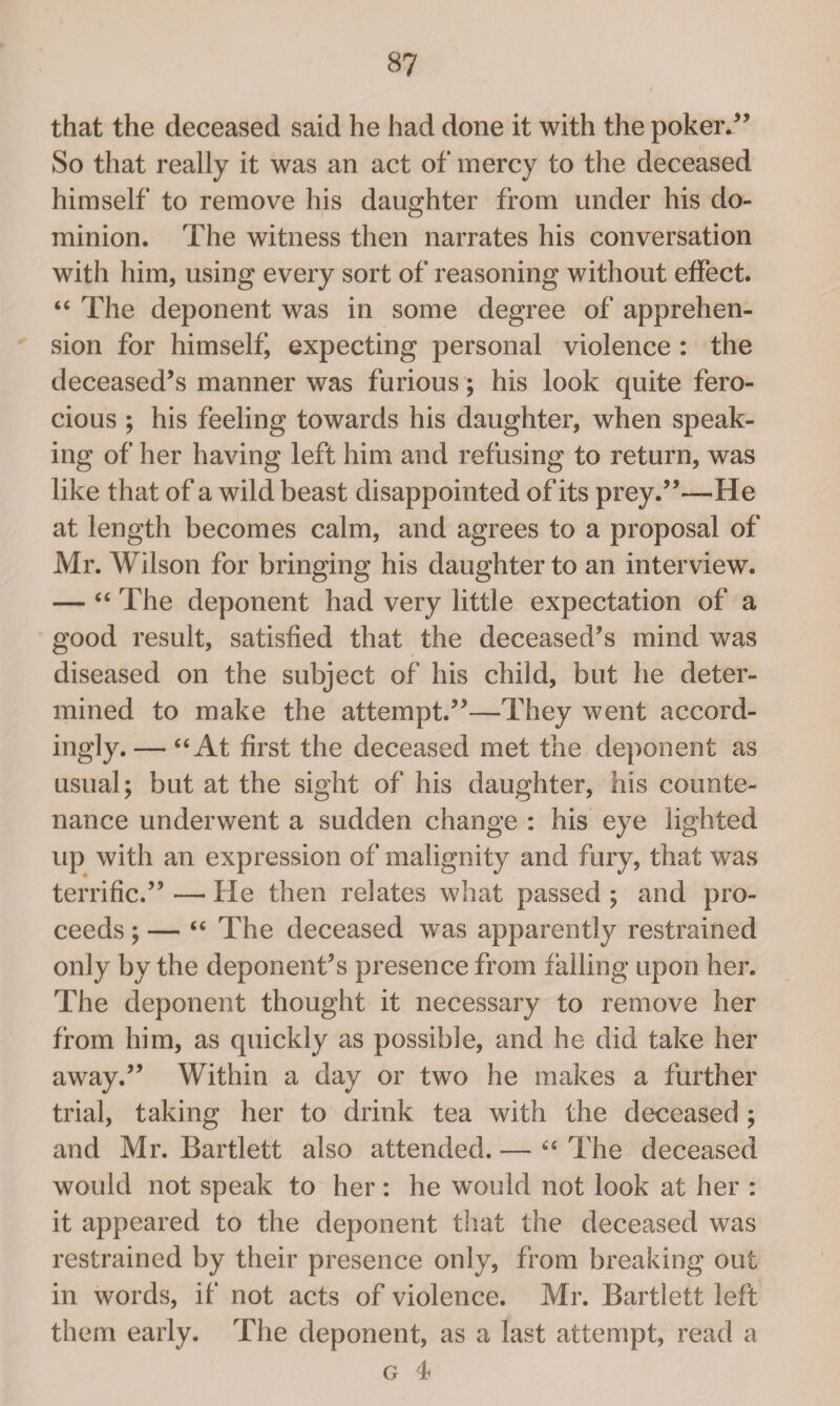 that the deceased said he had done it with the poker/’ So that really it was an act of mercy to the deceased himself to remove his daughter from under his do¬ minion. The witness then narrates his conversation with him, using every sort of reasoning without effect. “ The deponent was in some degree of apprehen¬ sion for himself, expecting personal violence : the deceased’s manner was furious; his look quite fero¬ cious ; his feeling towards his daughter, when speak¬ ing of her having left him and refusing to return, was like that of a wild beast disappointed of its prey.”—He at length becomes calm, and agrees to a proposal of Mr. Wilson for bringing his daughter to an interview. — “ The deponent had very little expectation of a good result, satisfied that the deceased’s mind was diseased on the subject of his child, but he deter¬ mined to make the attempt.”—They went accord¬ ingly.— “At first the deceased met the deponent as usual; but at the sight of his daughter, his counte¬ nance underwent a sudden change : his eye lighted up with an expression of malignity and fury, that was terrific.” — He then relates what passed ; and pro¬ ceeds ; — “ The deceased was apparently restrained only by the deponent’s presence from falling upon her. The deponent thought it necessary to remove her from him, as quickly as possible, and he did take her away.” Within a day or two he makes a further trial, taking her to drink tea with the deceased ; and Mr. Bartlett also attended. — “ The deceased would not speak to her: he would not look at her : it appeared to the deponent that the deceased was restrained by their presence only, from breaking out in words, if not acts of violence. Mr. Bartlett left them early. The deponent, as a last attempt, read a G 1b