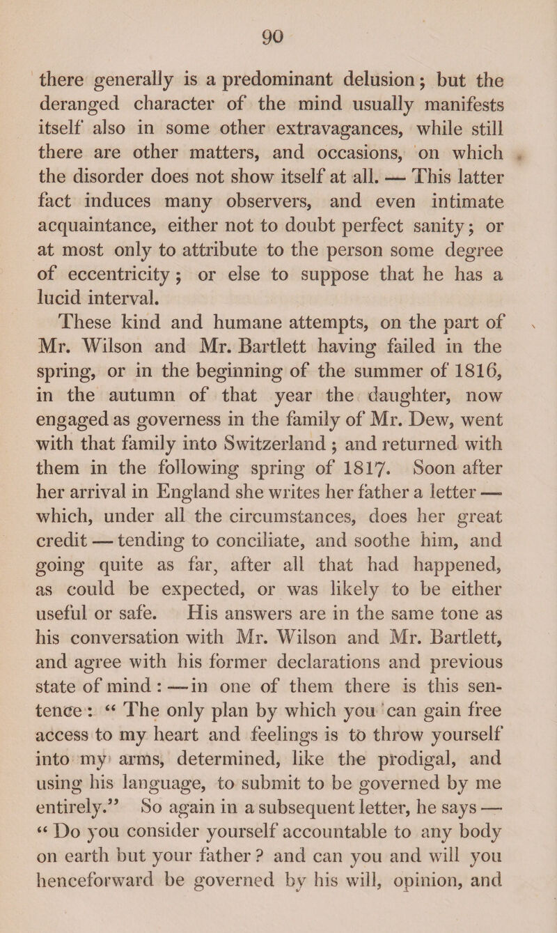 there generally is a predominant delusion; but the deranged character of the mind usually manifests itself also in some other extravagances, while still there are other matters, and occasions, on which the disorder does not show itself at all. — This latter fact induces many observers, and even intimate acquaintance, either not to doubt perfect sanity; or at most only to attribute to the person some degree of eccentricity ; or else to suppose that he has a lucid interval. These kind and humane attempts, on the part of Mr. Wilson and Mr. Bartlett having failed in the spring, or in the beginning of the summer of 1816, in the autumn of that year the daughter, now engaged as governess in the family of Mr. Dew, went with that family into Switzerland ; and returned with them in the following spring of 1817* Soon after her arrival in England she writes her father a letter — which, under all the circumstances, does her great credit — tending to conciliate, and soothe him, and going quite as far, after all that had happened, as could be expected, or was likely to be either useful or safe. His answers are in the same tone as his conversation with Mr. Wilson and Mr. Bartlett, and agree with his former declarations and previous state of mind : — in one of them there is this sen¬ tence : “ The only plan by which you can gain free access to my heart and feelings is to throw yourself into my arms, determined, like the prodigal, and using his language, to submit to be governed by me entirely.55 So again in a subsequent letter, he says —- “ Do you consider yourself accountable to any body on earth but your father ? and can you and will you henceforward be governed by his will, opinion, and