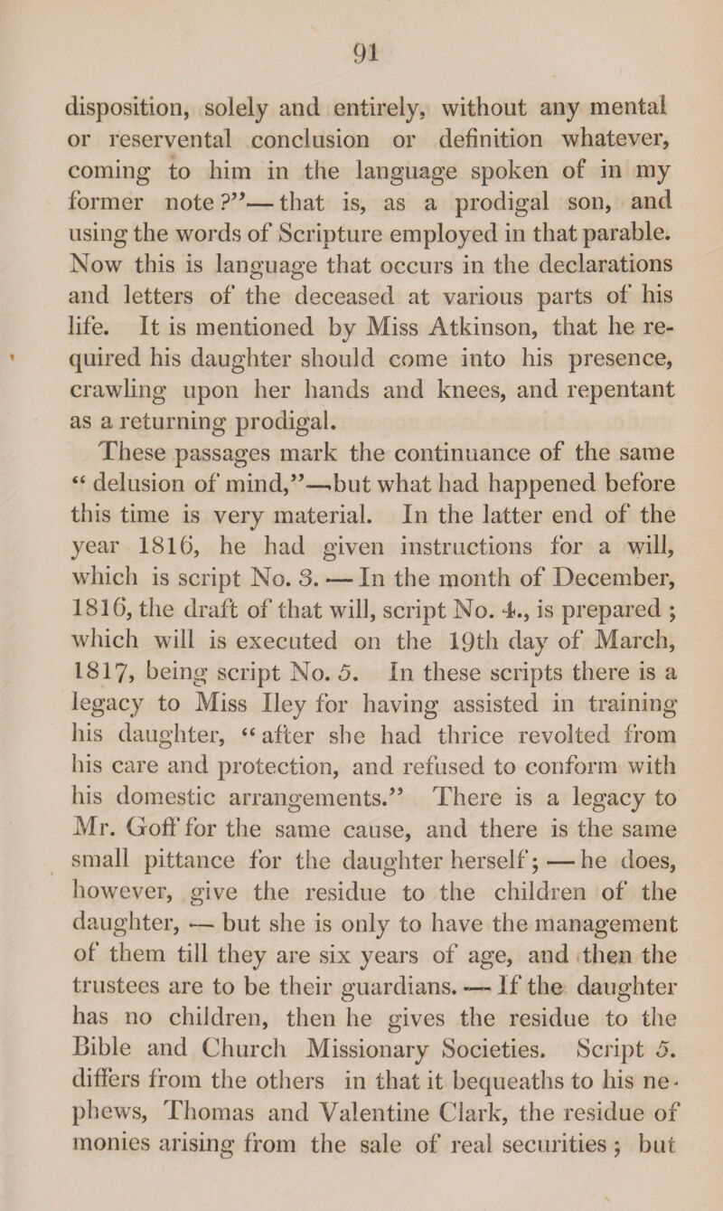 disposition, solely and entirely, without any mental or reservental conclusion or definition whatever, coming to him in the language spoken of in my former note ?”— that is, as a prodigal son, and using the words of Scripture employed in that parable. Now this is language that occurs in the declarations and letters of the deceased at various parts of his life. It is mentioned by Miss Atkinson, that he re¬ quired his daughter should come into his presence, crawling upon her hands and knees, and repentant as a returning prodigal. These passages mark the continuance of the same “ delusion of mind,-but what had happened before this time is very material. In the latter end of the year 1816, he had given instructions for a will, which is script No. 3. — In the month of December, 1816, the draft of that will, script No. 4., is prepared ; which will is executed on the 19th day of March, 1817, being script No. 3. In these scripts there is a legacy to Miss Iley for having assisted in training his daughter, “ after she had thrice revolted from his care and protection, and refused to conform with his domestic arrangements/’ There is a legacy to Mr. Goff for the same cause, and there is the same small pittance for the daughter herself;—he does, however, give the residue to the children of the daughter, -— but she is only to have the management of them till they are six years of age, and then the trustees are to be their guardians. If the daughter has no children, then he gives the residue to the Bible and Church Missionary Societies. Script 5. differs from the others in that it bequeaths to his ne< phews, Thomas and Valentine Clark, the residue of monies arising from the sale of real securities; but