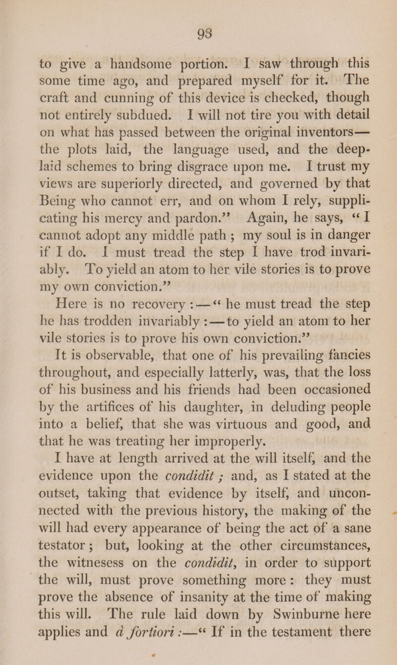 to give a handsome portion. I saw through this some time ago, and prepared myself for it. The craft and cunning of this device is checked, though not entirely subdued. I will not tire you with detail on what has passed between the original inventors— the plots laid, the language used, and the deep- laid schemes to bring disgrace upon me. I trust my views are superiorly directed, and governed by that Being who cannot err, and on whom I rely, suppli¬ cating his mercy and pardon.” Again, he says, “ I cannot adopt any middle path ; my soul is in danger if I do. I must tread the step I have trod invari¬ ably. To yield an atom to her vile stories is to prove my own conviction.” Here is no recovery : — “ he must tread the step he has trodden invariably : — to yield an atom to her vile stories is to prove his own conviction.” It is observable, that one of his prevailing fancies throughout, and especially latterly, was, that the loss of his business and his friends had been occasioned by the artifices of his daughter, in deluding people into a belief, that she was virtuous and good, and that he was treating her improperly. I have at length arrived at the will itself and the evidence upon the condidit; and, as I stated at the outset, taking that evidence by itselfi and uncon¬ nected with the previous history, the making of the will had every appearance of being the act of a sane testator; but, looking at the other circumstances, the witnesess on the condidit, in order to support the will, must prove something more : they must prove the absence of insanity at the time of making this will. The rule laid down by Swinburne here applies and a fortiori:—“ If in the testament there