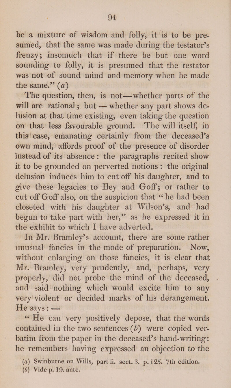 be a mixture of wisdom and folly, it is to be pre¬ sumed, that the same was made during the testator’s frenzy; insomuch that if there be but one word sounding to folly, it is presumed that the testator was not of sound mind and memory when he made the same.” (a) The question, then, is not—whether parts of the will are rational; but — whether any part shows de¬ lusion at that time existing, even taking the question on that less favourable ground. The will itself, ih this case, emanating certainly from the deceased’s own mind, affords proof of the presence of disorder instead of its absence : the paragraphs recited show it to be grounded on perverted notions : the original delusion induces him to cut off his daughter, and to give these legacies to IIey and Goff; or rather to cut off Goff also, on the suspicion that “ he had been closeted with his daughter at Wilson’s, and had begun to take part with her,” as he expressed it in the exhibit to which I have adverted. In Mr. Bramley’s account, there are some rather unusual fancies in the mode of preparation. Now, without enlarging on those fancies, it is clear that Mr. Brand ey, very prudently, and, perhaps, very properly, did not probe the mind of the deceased, and said nothing which would excite him to any very violent or decided marks of his derangement. He says : —• “ He can very positively depose, that the words contained in the two sentences (b) were copied ver¬ batim from the paper in the deceased’s hand-writing: he remembers having expressed an objection to the (а) Swinburne on Wills, partii. sect. 3. p. 125. 7th edition. (б) Vide p. 19. ante.