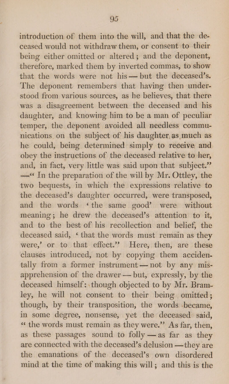 introduction of them into the will, and that the de¬ ceased would not withdraw them, or consent to their being either omitted or altered; and the deponent, therefore, marked them by inverted commas, to show that the words were not his — but the deceased’s. The deponent remembers that having then under¬ stood from various sources, as he believes, that there was a disagreement between the deceased and his daughter, and knowing him to be a man of peculiar temper, the deponent avoided all needless commu¬ nications on the subject of his daughter as much as he could, being determined simply to receive and obey the instructions of the deceased relative to her, and, in fact, very little was said upon that subject.” -—44 In the preparation of the will by Mr. Ottley, the two bequests, in which the expressions relative to the deceased’s daughter occurred, were transposed, and the words 4 the same good’ were without meaning; he drew the deceased’s attention to it, and to the best of his recollection and belief, the deceased said, 4 that the words must remain as they were,’ or to that effect.” Here, then, are these clauses introduced, not by copying them acciden¬ tally from a former instrument — not by any mis¬ apprehension of the drawer — but, expressly, by the deceased himself: though objected to by Mr. Bram~ ley, he will not consent to their being omitted; though, by their transposition, the words became, in some degree, nonsense, yet the deceased said, 44 the words must remain as they were.” As far, then, as these passages sound to folly — as far as they are connected with the deceased’s delusion —they are the emanations of the deceased’s own disordered mind at the time of making this will; and this is the