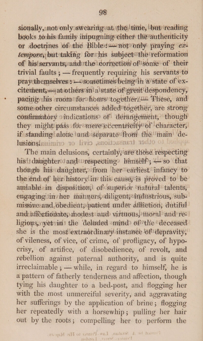 sionally, not only swe&riiig at the time, but reading books to his family impugning either the authenticity or doctrines of the Bible :— not only praying ex¬ tempore, but taking for his subject the reformation of his^ servants, andt the correction of some of their trivial faults ; — frequently requiring his servants to prayrthepiselves^a state of ex¬ citement,—at others in a state of great despondency, ♦ pacing his room for hours togetheri1^- These, and some other circumstances added together, are strong confimratory indicatidM of derangement, though they might pass for; unerU eccentricity: of character, if standing alone and separate fronr the main de- lnsiHi^knimrio 10 livio iodic ojr bod The main delusions, certainly, are thtfee respecting his It daughters and i respecting himself1; — so that though his daughter, >j from her earliest infancy to the end of her histoiy in this causey is proved to be amiable in disposition, of superior natural talents, engaging in her manners, diligeUt^lhdttstrious, sub- misBivei;and bbedienty pailent under affliction, dutiful and afKctiohate, rhodest and virtuous, mo^al and re¬ ligions, yeti in the deluded mind of4the deceased she is the most extraordinary instanee of depravity, of vileness, of vice, of crime, of profligacy, of hypo¬ crisy, of artifice, of disobedience, of revolt, and rebellion against paternal authority, and is quite irreclaimable ; — while, in regard to himself, he is a pattern of fatherly tenderness and affection, though tying his daughter to a bed-post, and flogging her with the most unmerciful severity, and aggravating her sufferings by the application of brine; flogging her repeatedly with a horsewhip; pulling her hair out by the roots; compelling her to perform the