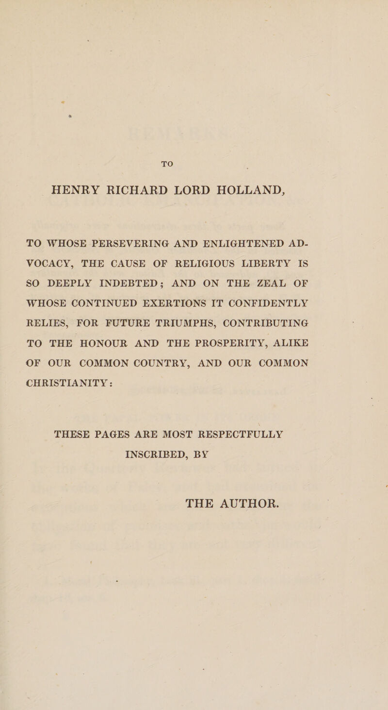 * TO HENRY RICHARD LORD HOLLAND, TO WHOSE PERSEVERING AND ENLIGHTENED AD¬ VOCACY, THE CAUSE OF RELIGIOUS LIBERTY IS SO DEEPLY INDEBTED; AND ON THE ZEAL OF WHOSE CONTINUED EXERTIONS IT CONFIDENTLY RELIES, FOR FUTURE TRIUMPHS, CONTRIBUTING TO THE HONOUR AND THE PROSPERITY, ALIKE OF OUR COMMON COUNTRY, AND OUR COMMON CHRISTIANITY: THESE PAGES ARE MOST RESPECTFULLY INSCRIBED, BY THE AUTHOR.