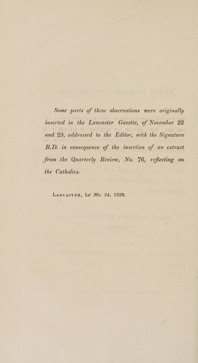Some parts of these observations were originally inserted in the Lancaster Gazette, of November 22 29, addressed to the Editor, with the Signature B.D. in consequence of the insertion of an extract from the Quarterly Review, No. J6, refecting on the Catholics. Lancaster, Is# Mo. 24, 1829.
