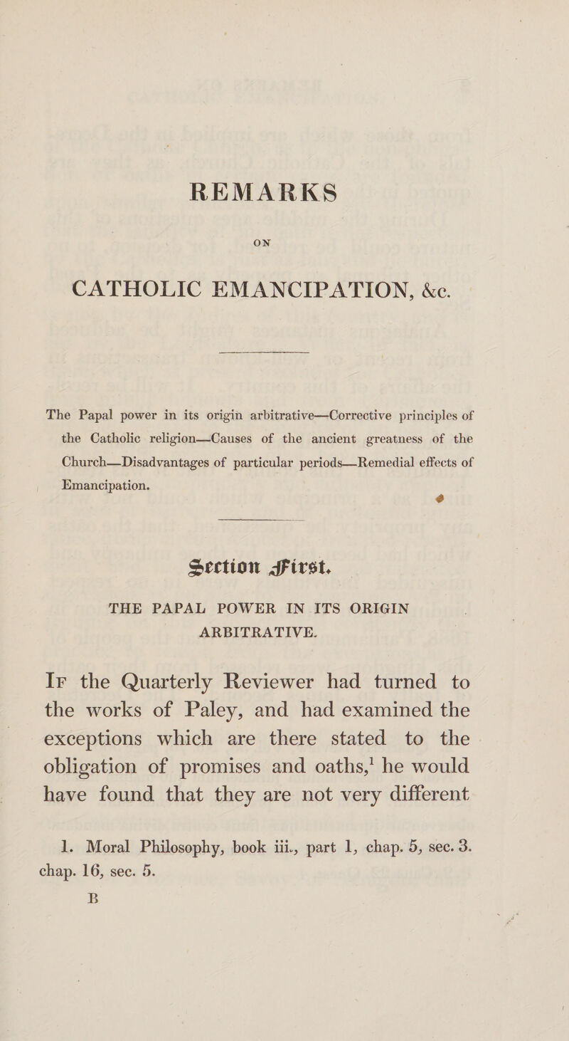 ON CATHOLIC EMANCIPATION, &c. The Papal power in its origin arbitrative—Corrective principles of the Catholic religion—Causes of the ancient greatness of the Church—Disadvantages of particular periods—Remedial effects of Emancipation. 4 $rrtton THE PAPAL POWER IN ITS ORIGIN ARBITRATIVE. If the Quarterly Reviewer had turned to the works of Paley, and had examined the exceptions which are there stated to the obligation of promises and oaths,1 he would have found that they are not very different 1. Moral Philosophy, book iiL, part 1, chap. 5, sec. 3. chap. 16, sec. 5. B